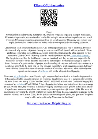 Effects Of Urbanization
Essay
Urbanization is an increasing number of city dwellers compared to people living in rural areas.
Urban development in poor nations has resulted in multiple issues such as air pollution and health
problems. Urban growth puts an enormous strain on social services. This essay will explain how
rapid, uncontrolled urbanization has led to serious consequences in developing countries.
Urbanization leads to several health issues. One of these problems is a rise of epidemic. Because
of a dramatically number of people, it may become more difficult to deal with an outbreak. These
epidemics occur at an incredible speed, hence, controlling them must be a big question for the
authorities (Berley 2016). Not only does the speed happen swiftly but...show more content...
The hospitals as well as the healthcare centre are overload, and they are not able to provide the
healthcare insurance for all patients. In addition, a shortage of medicines and drugs is a serious
issue. Because of a great number of people, the demanding of vaccines and medicines underwent a
significant growth. In the past, one–in–five children cannot have a full vaccine program, but today
even children in the urban areas also suffer the lack of vaccines. Moreover, when the outbreaks
spread out the source of medicine will not be adequate for all people.
Moreover, air pollution has caused by the rapid, uncontrolled urbanization in developing countries.
Urbanization lead to a negative impact on economic development since it is expensive to keep the
air fresh. China lost nearly 10% of its GDP, India 7.69% and Siri Lanka and Cambodia roughly 8%
because of air pollution (Vidal 2016a). A loss of productive labour lead to the lower income average
(Vidal 2016a). Thus, the economic in those developing countries cannot growth as fast as its ability.
Air pollution, moreover, contribute to a server impact on agriculture (Kaiman 2014). The toxic air
and smog is preventing the growth of plenty of plants. In China, diseased vegetable is caused by the
ambient polluted air (Kaiman 2014). In the process of nurturing such plants, the quality of the plants
may be affected significantly. Moreover, the health of
Get more content on HelpWriting.net
 