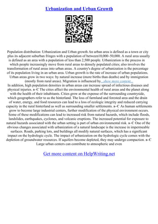 Urbanization and Urban Growth
Population distribution: Urbanization and Urban growth An urban area is defined as a town or city
plus its adjacent suburban fringes with a population of between10,000–50,000. A rural area usually
is defined as an area with a population of less than 2,500 people. Urbanization is the process in
which people increasingly move from rural areas to densely populated cities; also involves the
transformation of rural areas into urban areas. A country's degree of urbanization is the percentage
of its population living in an urban area. Urban growth is the rate of increase of urban populations.
Urban areas grow in two ways: by natural increase (more births than deaths) and by immigration
(mostly from rural areas). Migration is influenced by...show more content...
In addition, high population densities in urban areas can increase spread of infectious diseases and
physical injuries. в–Є The cities affect the environmental health of rural areas and the planet along
with the health of their inhabitants. Cities grow at the expense of the surrounding countryside,
which geographers refer to as the hinterland. The loss of farmland and forested area and the drain
of water, energy, and food resources can lead to a loss of ecologic integrity and reduced carrying
capacity in the rural hinterland as well as surrounding smaller settlements. в–Є As human settlements
grow to become large industrial centers, further modification of the physical environment occurs.
Some of these modifications can lead to increased risk from natural hazards, which include floods,
landslides, earthquakes, cyclones, and volcanic eruptions. The increased potential for exposure to
natural hazards associated with the urban setting is part of urban environmental risk. в–Є One of the
obvious changes associated with urbanization of a natural landscape is the increase in impermeable
surfaces. Roads, parking lots, and buildings all modify natural surfaces, which has a significant
impact on the hydrologic cycle. The impact of urbanization on the hydrologic cycle comes with the
depletion of groundwater resources. If aquifers become depleted, they may undergo compaction. в–Є
Large urban centers can contribute to atmospheric and even
Get more content on HelpWriting.net
 