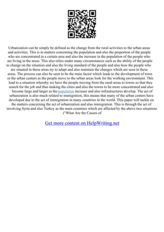 Urbanization can be simply be defined as the change from the rural activities to the urban areas
and activities. This is in matters concerning the population and also the proportion of the people
who are concentrated in a certain area and also the increase in the population of the people who
are living in the areas. This also relies under many circumstances such as the ability of the people
to change on the situation and also the living standard of the people and also how the people who
are situated in these areas try to adapt and also maintain the changes which are seen in these
areas. The process can also be seen to be the main factor which leads to the development of town
or the urban centers as the people move to the urban areas look for the working environment. This
lead to a situation whereby we have the people moving from the rural areas to towns so that they
search for the job and thus making the cities and also the towns to be more concentrated and also
become large and larger as the population increase and also infrastructures develop. The act of
urbanization is also much related to immigration, this means that many of the urban centers have
developed due to the act of immigration in many countries in the world. This paper will tackle on
the matters concerning the act of urbanization and also immigration. This is through the act of
involving Syria and also Turkey as the main countries which are affected by the above two situations
("What Are the Causes of
Get more content on HelpWriting.net
 