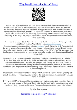 Why Does Urbanization Occur? Essay
Urbanisation is the process which has led to an increasing proportion of a country's population
living within urban areas. It is impossible to say exactly when the process began, but in Britain it
was around the time of the industrial revolution. Many people moved from rural to urban areas in
search of regular employment. The MEDC's around the world are all urbanised now, with annual
growth rates of urbanisation still increasing, but sustainably. LEDC's however are still rapidly
urbanising. In this essay I am going to look at all the factors that cause urbanisation and evaluate
why it is occurring.
The economic reasons behind urbanisation are mainly decided by industry. Industry is generally
located in urban areas. Any industry needs...show more content...
In general any main government base is in an urban area (usually the capital city). This works best
for any government because this is where most things are going on in the country. The government
has a major impact on what is going on around the country. In MEDC's 75% of the population lives
in urban areas. It seems best for any government to see what is going on in the country and be close
to its people.
Similarly in LEDC's the government in charge would find it much easier to operate in a country if
it was right in the main part where food and resources would be more readily available. Also the
government would be able to see what was going on in the country and would find it easier to
collect taxes and improve the country. The fact that the government is located in urban areas
contributes to the migration factors because many people would move for the services and jobs that
a government provides.
Environmental factors don't affect those living in MEDC's so much because they are generally rich
enough to get hold of water, energy and food even if it isn't close because they can usually arrange a
means of transport.
However in LEDC's environmental factors are extremely important, people are sometimes forced to
leave rural areas because of the poverty that is often faced. Also droughts are quite common which
can leave a family with no food or water. Putting this into consideration, people often migrate.
Socially, there are many
Get more content on HelpWriting.net
 