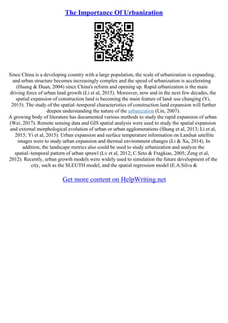 The Importance Of Urbanization
Since China is a developing country with a large population, the scale of urbanization is expanding,
and urban structure becomes increasingly complex and the speed of urbanization is accelerating
(Huang & Duan, 2004) since China's reform and opening up. Rapid urbanization is the main
driving force of urban land growth (Li et al, 2015). Moreover, now and in the next few decades, the
spatial expansion of construction land is becoming the main feature of land–use changing (Yi,
2015). The study of the spatial–temporal characteristics of construction land expansion will further
deepen understanding the nature of the urbanization (Lin, 2007).
A growing body of literature has documented various methods to study the rapid expansion of urban
(Wei, 2017). Remote sensing data and GIS spatial analysis were used to study the spatial expansion
and external morphological evolution of urban or urban agglomerations (Shang et al, 2013; Li et al,
2015; Yi et al, 2015). Urban expansion and surface temperature information on Landsat satellite
images were to study urban expansion and thermal environment changes (Li & Xu, 2014). In
addition, the landscape metrics also could be used to study urbanization and analyze the
spatial–temporal pattern of urban sprawl (Lv et al, 2012; C.Seto & Fragkias, 2005; Zeng et al,
2012). Recently, urban growth models were widely used to simulation the future development of the
city, such as the SLEUTH model, and the spatial regression model (E.A.Silva &
Get more content on HelpWriting.net
 