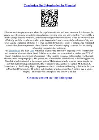 Conclusion On Urbanisation In Mumbai
Urbanisation is the phenomenon where the population of cities and town increases. It is because the
people move from rural areas to towns and cities expecting good job, and better life. There will be a
drastic change in socio economic, and climate change due to urbanisation. When the resource is not
efficiently used the population tend to settle in centralised, and compact informal areas of city and
town leading to creation of slums. It is often said that formation of slums is not expected with rapid
urbanisation; however presence of the slums in most of the developing countries that are rapidly
urbanising contradicts this statement.
Fast urbanization and thick slum population intensify the difficulties of giving access to safe water
and sanitation administrations. South Asia has seen a fast rise in urbanization, and around 35% of
India's population now lives in urban areas.( F. Giovannetti, Guidance note on urban resettlement:
Mumbai urban transport project) The greater part of the number of inhabitants in India's biggest city,
Mumbai, which is situated in the western state of Maharashtra, dwells in urban slums, despite the
fact that slums involve just around 8.75% of the city's land.( Justice H. Suresh, M. Kothari, K.
Fernandes et al., Bulldozing Rights: Report on the forced evictions and housing policies for the poor
in Mumbai) Of the roughly 12 million individuals in Mumbai, more than 6 million live in slums,
roughly 1 million live on the asphalt, and another 2 million
Get more content on HelpWriting.net
 