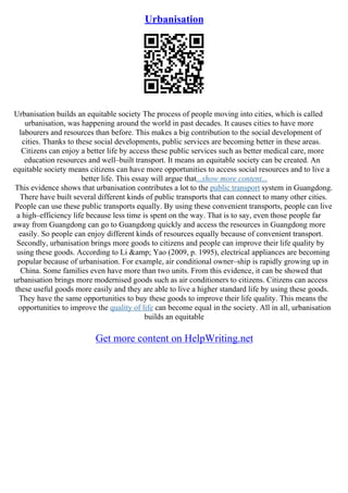 Urbanisation
Urbanisation builds an equitable society The process of people moving into cities, which is called
urbanisation, was happening around the world in past decades. It causes cities to have more
labourers and resources than before. This makes a big contribution to the social development of
cities. Thanks to these social developments, public services are becoming better in these areas.
Citizens can enjoy a better life by access these public services such as better medical care, more
education resources and well–built transport. It means an equitable society can be created. An
equitable society means citizens can have more opportunities to access social resources and to live a
better life. This essay will argue that...show more content...
This evidence shows that urbanisation contributes a lot to the public transport system in Guangdong.
There have built several different kinds of public transports that can connect to many other cities.
People can use these public transports equally. By using these convenient transports, people can live
a high–efficiency life because less time is spent on the way. That is to say, even those people far
away from Guangdong can go to Guangdong quickly and access the resources in Guangdong more
easily. So people can enjoy different kinds of resources equally because of convenient transport.
Secondly, urbanisation brings more goods to citizens and people can improve their life quality by
using these goods. According to Li &amp; Yao (2009, p. 1995), electrical appliances are becoming
popular because of urbanisation. For example, air conditional owner–ship is rapidly growing up in
China. Some families even have more than two units. From this evidence, it can be showed that
urbanisation brings more modernised goods such as air conditioners to citizens. Citizens can access
these useful goods more easily and they are able to live a higher standard life by using these goods.
They have the same opportunities to buy these goods to improve their life quality. This means the
opportunities to improve the quality of life can become equal in the society. All in all, urbanisation
builds an equitable
Get more content on HelpWriting.net
 