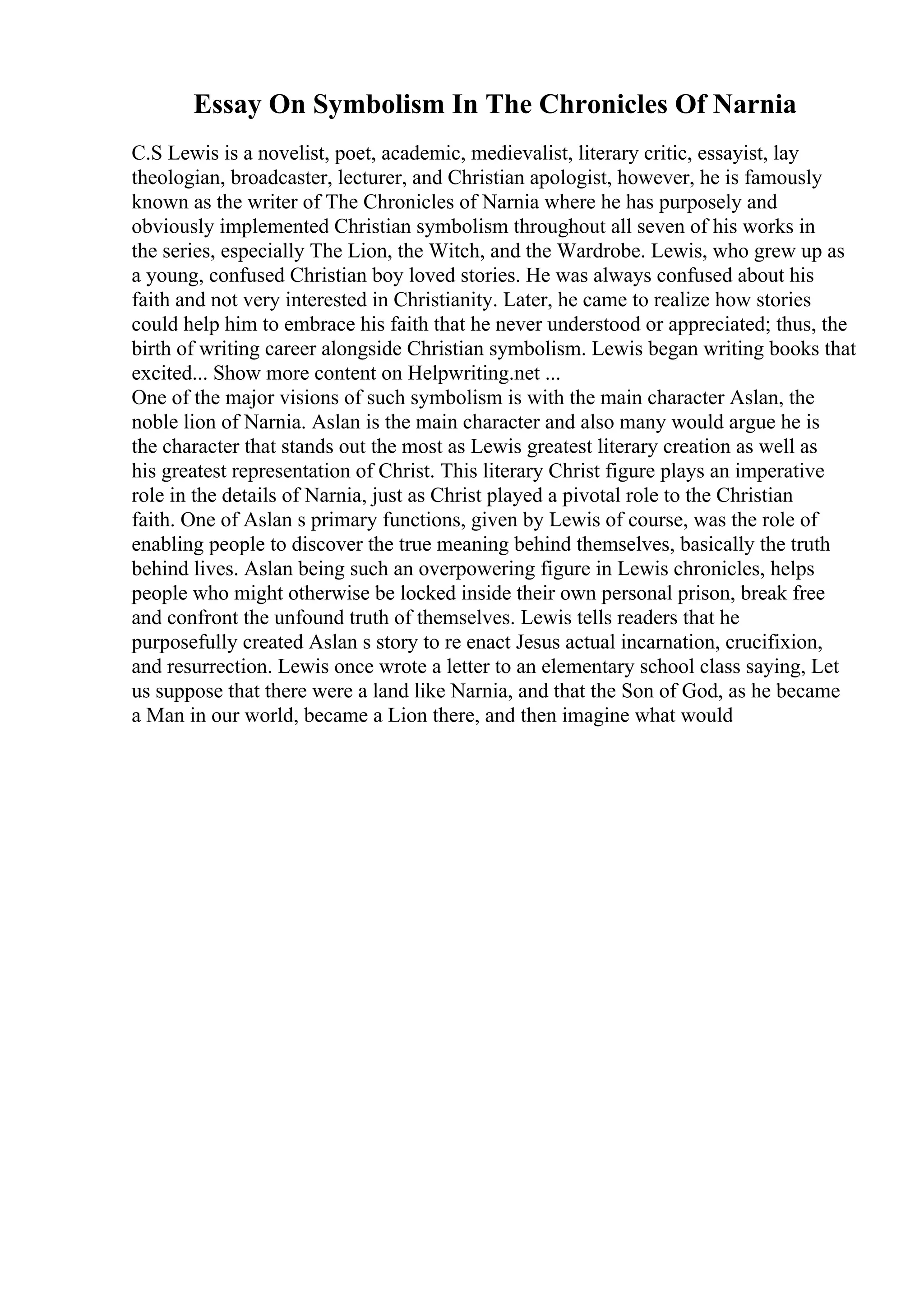 Essay On Symbolism In The Chronicles Of Narnia
C.S Lewis is a novelist, poet, academic, medievalist, literary critic, essayist, lay
theologian, broadcaster, lecturer, and Christian apologist, however, he is famously
known as the writer of The Chronicles of Narnia where he has purposely and
obviously implemented Christian symbolism throughout all seven of his works in
the series, especially The Lion, the Witch, and the Wardrobe. Lewis, who grew up as
a young, confused Christian boy loved stories. He was always confused about his
faith and not very interested in Christianity. Later, he came to realize how stories
could help him to embrace his faith that he never understood or appreciated; thus, the
birth of writing career alongside Christian symbolism. Lewis began writing books that
excited... Show more content on Helpwriting.net ...
One of the major visions of such symbolism is with the main character Aslan, the
noble lion of Narnia. Aslan is the main character and also many would argue he is
the character that stands out the most as Lewis greatest literary creation as well as
his greatest representation of Christ. This literary Christ figure plays an imperative
role in the details of Narnia, just as Christ played a pivotal role to the Christian
faith. One of Aslan s primary functions, given by Lewis of course, was the role of
enabling people to discover the true meaning behind themselves, basically the truth
behind lives. Aslan being such an overpowering figure in Lewis chronicles, helps
people who might otherwise be locked inside their own personal prison, break free
and confront the unfound truth of themselves. Lewis tells readers that he
purposefully created Aslan s story to re enact Jesus actual incarnation, crucifixion,
and resurrection. Lewis once wrote a letter to an elementary school class saying, Let
us suppose that there were a land like Narnia, and that the Son of God, as he became
a Man in our world, became a Lion there, and then imagine what would
 