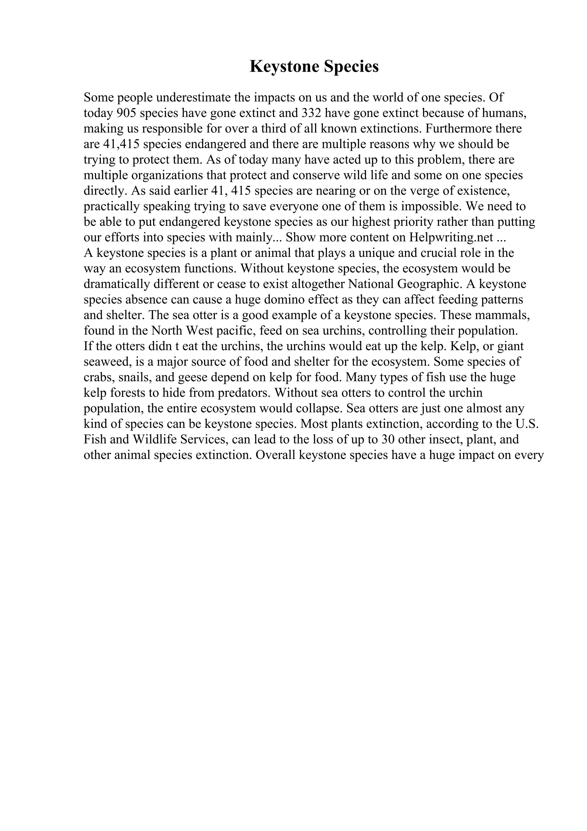 Keystone Species
Some people underestimate the impacts on us and the world of one species. Of
today 905 species have gone extinct and 332 have gone extinct because of humans,
making us responsible for over a third of all known extinctions. Furthermore there
are 41,415 species endangered and there are multiple reasons why we should be
trying to protect them. As of today many have acted up to this problem, there are
multiple organizations that protect and conserve wild life and some on one species
directly. As said earlier 41, 415 species are nearing or on the verge of existence,
practically speaking trying to save everyone one of them is impossible. We need to
be able to put endangered keystone species as our highest priority rather than putting
our efforts into species with mainly... Show more content on Helpwriting.net ...
A keystone species is a plant or animal that plays a unique and crucial role in the
way an ecosystem functions. Without keystone species, the ecosystem would be
dramatically different or cease to exist altogether National Geographic. A keystone
species absence can cause a huge domino effect as they can affect feeding patterns
and shelter. The sea otter is a good example of a keystone species. These mammals,
found in the North West pacific, feed on sea urchins, controlling their population.
If the otters didn t eat the urchins, the urchins would eat up the kelp. Kelp, or giant
seaweed, is a major source of food and shelter for the ecosystem. Some species of
crabs, snails, and geese depend on kelp for food. Many types of fish use the huge
kelp forests to hide from predators. Without sea otters to control the urchin
population, the entire ecosystem would collapse. Sea otters are just one almost any
kind of species can be keystone species. Most plants extinction, according to the U.S.
Fish and Wildlife Services, can lead to the loss of up to 30 other insect, plant, and
other animal species extinction. Overall keystone species have a huge impact on every
 