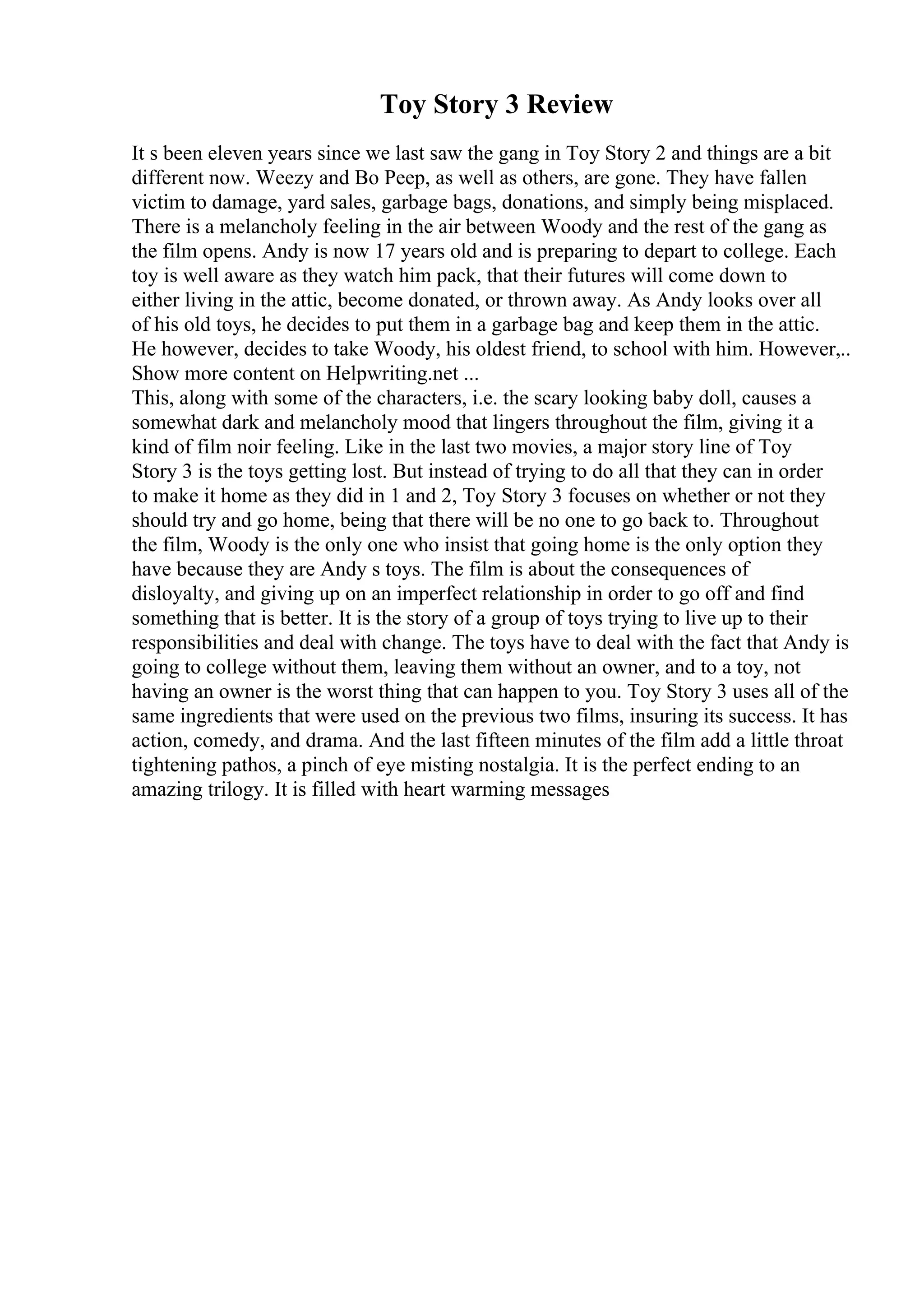 Toy Story 3 Review
It s been eleven years since we last saw the gang in Toy Story 2 and things are a bit
different now. Weezy and Bo Peep, as well as others, are gone. They have fallen
victim to damage, yard sales, garbage bags, donations, and simply being misplaced.
There is a melancholy feeling in the air between Woody and the rest of the gang as
the film opens. Andy is now 17 years old and is preparing to depart to college. Each
toy is well aware as they watch him pack, that their futures will come down to
either living in the attic, become donated, or thrown away. As Andy looks over all
of his old toys, he decides to put them in a garbage bag and keep them in the attic.
He however, decides to take Woody, his oldest friend, to school with him. However,
...
Show more content on Helpwriting.net ...
This, along with some of the characters, i.e. the scary looking baby doll, causes a
somewhat dark and melancholy mood that lingers throughout the film, giving it a
kind of film noir feeling. Like in the last two movies, a major story line of Toy
Story 3 is the toys getting lost. But instead of trying to do all that they can in order
to make it home as they did in 1 and 2, Toy Story 3 focuses on whether or not they
should try and go home, being that there will be no one to go back to. Throughout
the film, Woody is the only one who insist that going home is the only option they
have because they are Andy s toys. The film is about the consequences of
disloyalty, and giving up on an imperfect relationship in order to go off and find
something that is better. It is the story of a group of toys trying to live up to their
responsibilities and deal with change. The toys have to deal with the fact that Andy is
going to college without them, leaving them without an owner, and to a toy, not
having an owner is the worst thing that can happen to you. Toy Story 3 uses all of the
same ingredients that were used on the previous two films, insuring its success. It has
action, comedy, and drama. And the last fifteen minutes of the film add a little throat
tightening pathos, a pinch of eye misting nostalgia. It is the perfect ending to an
amazing trilogy. It is filled with heart warming messages
 