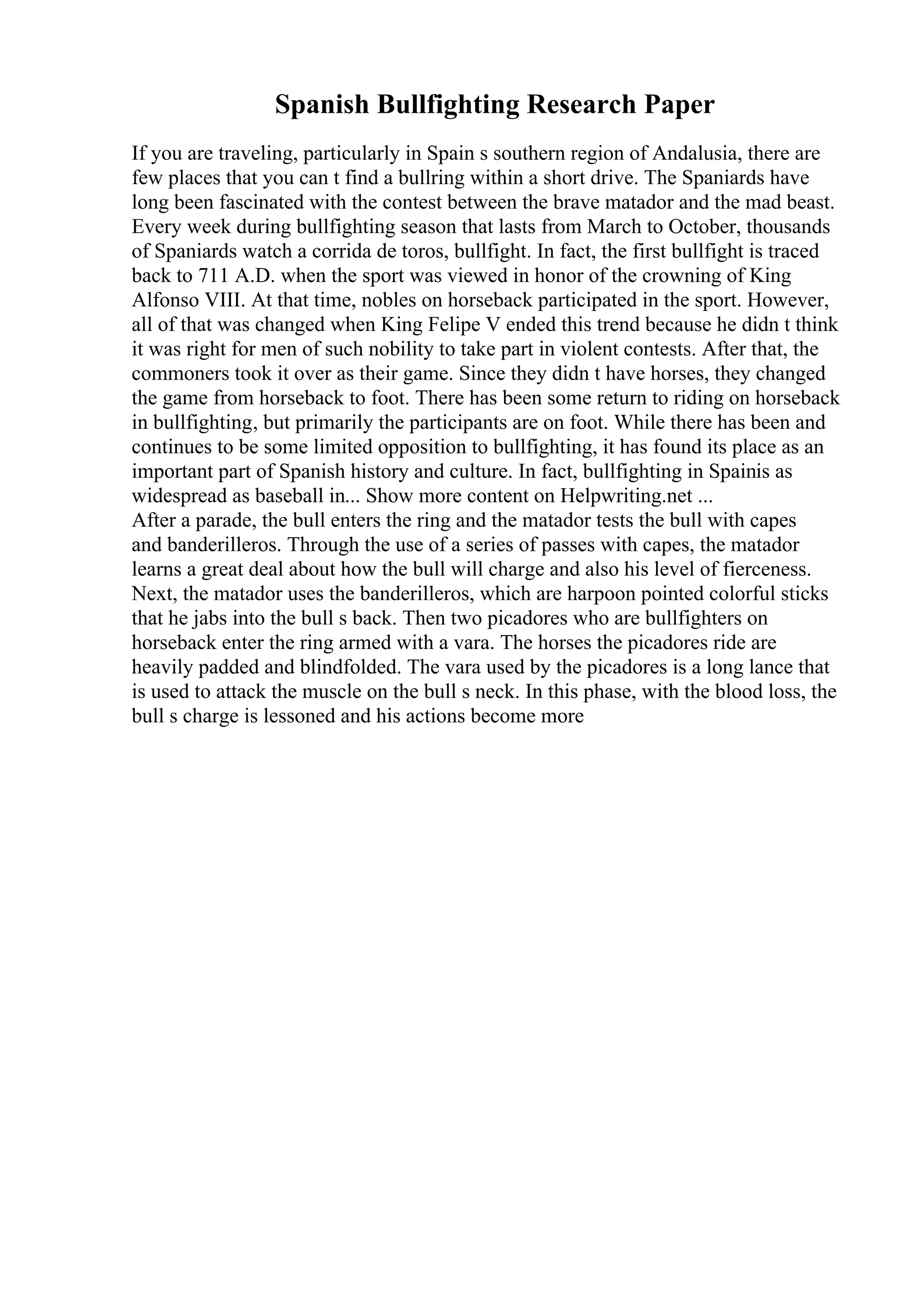 Spanish Bullfighting Research Paper
If you are traveling, particularly in Spain s southern region of Andalusia, there are
few places that you can t find a bullring within a short drive. The Spaniards have
long been fascinated with the contest between the brave matador and the mad beast.
Every week during bullfighting season that lasts from March to October, thousands
of Spaniards watch a corrida de toros, bullfight. In fact, the first bullfight is traced
back to 711 A.D. when the sport was viewed in honor of the crowning of King
Alfonso VIII. At that time, nobles on horseback participated in the sport. However,
all of that was changed when King Felipe V ended this trend because he didn t think
it was right for men of such nobility to take part in violent contests. After that, the
commoners took it over as their game. Since they didn t have horses, they changed
the game from horseback to foot. There has been some return to riding on horseback
in bullfighting, but primarily the participants are on foot. While there has been and
continues to be some limited opposition to bullfighting, it has found its place as an
important part of Spanish history and culture. In fact, bullfighting in Spainis as
widespread as baseball in... Show more content on Helpwriting.net ...
After a parade, the bull enters the ring and the matador tests the bull with capes
and banderilleros. Through the use of a series of passes with capes, the matador
learns a great deal about how the bull will charge and also his level of fierceness.
Next, the matador uses the banderilleros, which are harpoon pointed colorful sticks
that he jabs into the bull s back. Then two picadores who are bullfighters on
horseback enter the ring armed with a vara. The horses the picadores ride are
heavily padded and blindfolded. The vara used by the picadores is a long lance that
is used to attack the muscle on the bull s neck. In this phase, with the blood loss, the
bull s charge is lessoned and his actions become more
 