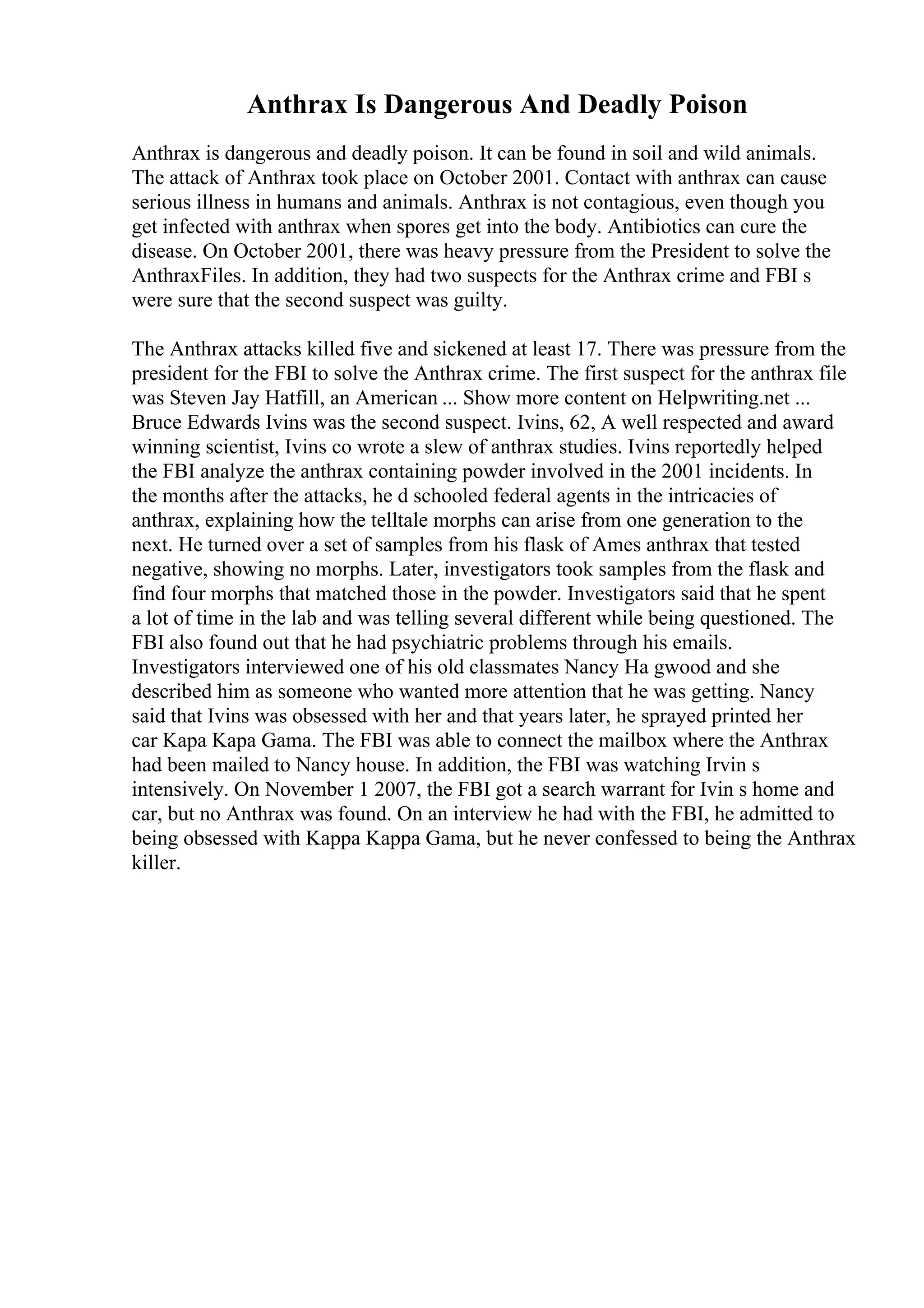 Anthrax Is Dangerous And Deadly Poison
Anthrax is dangerous and deadly poison. It can be found in soil and wild animals.
The attack of Anthrax took place on October 2001. Contact with anthrax can cause
serious illness in humans and animals. Anthrax is not contagious, even though you
get infected with anthrax when spores get into the body. Antibiotics can cure the
disease. On October 2001, there was heavy pressure from the President to solve the
AnthraxFiles. In addition, they had two suspects for the Anthrax crime and FBI s
were sure that the second suspect was guilty.
The Anthrax attacks killed five and sickened at least 17. There was pressure from the
president for the FBI to solve the Anthrax crime. The first suspect for the anthrax file
was Steven Jay Hatfill, an American ... Show more content on Helpwriting.net ...
Bruce Edwards Ivins was the second suspect. Ivins, 62, A well respected and award
winning scientist, Ivins co wrote a slew of anthrax studies. Ivins reportedly helped
the FBI analyze the anthrax containing powder involved in the 2001 incidents. In
the months after the attacks, he d schooled federal agents in the intricacies of
anthrax, explaining how the telltale morphs can arise from one generation to the
next. He turned over a set of samples from his flask of Ames anthrax that tested
negative, showing no morphs. Later, investigators took samples from the flask and
find four morphs that matched those in the powder. Investigators said that he spent
a lot of time in the lab and was telling several different while being questioned. The
FBI also found out that he had psychiatric problems through his emails.
Investigators interviewed one of his old classmates Nancy Ha gwood and she
described him as someone who wanted more attention that he was getting. Nancy
said that Ivins was obsessed with her and that years later, he sprayed printed her
car Kapa Kapa Gama. The FBI was able to connect the mailbox where the Anthrax
had been mailed to Nancy house. In addition, the FBI was watching Irvin s
intensively. On November 1 2007, the FBI got a search warrant for Ivin s home and
car, but no Anthrax was found. On an interview he had with the FBI, he admitted to
being obsessed with Kappa Kappa Gama, but he never confessed to being the Anthrax
killer.
 