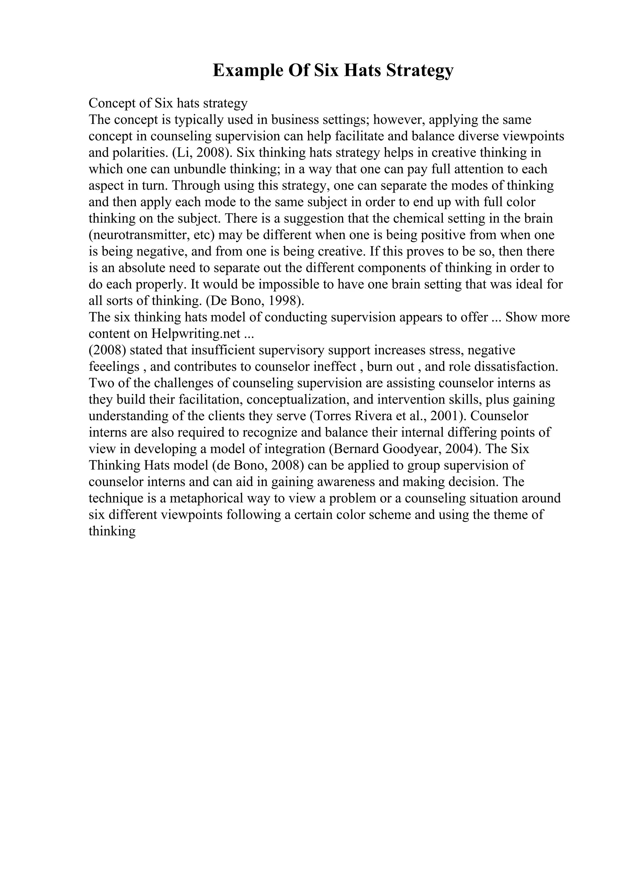 Example Of Six Hats Strategy
Concept of Six hats strategy
The concept is typically used in business settings; however, applying the same
concept in counseling supervision can help facilitate and balance diverse viewpoints
and polarities. (Li, 2008). Six thinking hats strategy helps in creative thinking in
which one can unbundle thinking; in a way that one can pay full attention to each
aspect in turn. Through using this strategy, one can separate the modes of thinking
and then apply each mode to the same subject in order to end up with full color
thinking on the subject. There is a suggestion that the chemical setting in the brain
(neurotransmitter, etc) may be different when one is being positive from when one
is being negative, and from one is being creative. If this proves to be so, then there
is an absolute need to separate out the different components of thinking in order to
do each properly. It would be impossible to have one brain setting that was ideal for
all sorts of thinking. (De Bono, 1998).
The six thinking hats model of conducting supervision appears to offer ... Show more
content on Helpwriting.net ...
(2008) stated that insufficient supervisory support increases stress, negative
feeelings , and contributes to counselor ineffect , burn out , and role dissatisfaction.
Two of the challenges of counseling supervision are assisting counselor interns as
they build their facilitation, conceptualization, and intervention skills, plus gaining
understanding of the clients they serve (Torres Rivera et al., 2001). Counselor
interns are also required to recognize and balance their internal differing points of
view in developing a model of integration (Bernard Goodyear, 2004). The Six
Thinking Hats model (de Bono, 2008) can be applied to group supervision of
counselor interns and can aid in gaining awareness and making decision. The
technique is a metaphorical way to view a problem or a counseling situation around
six different viewpoints following a certain color scheme and using the theme of
thinking
 