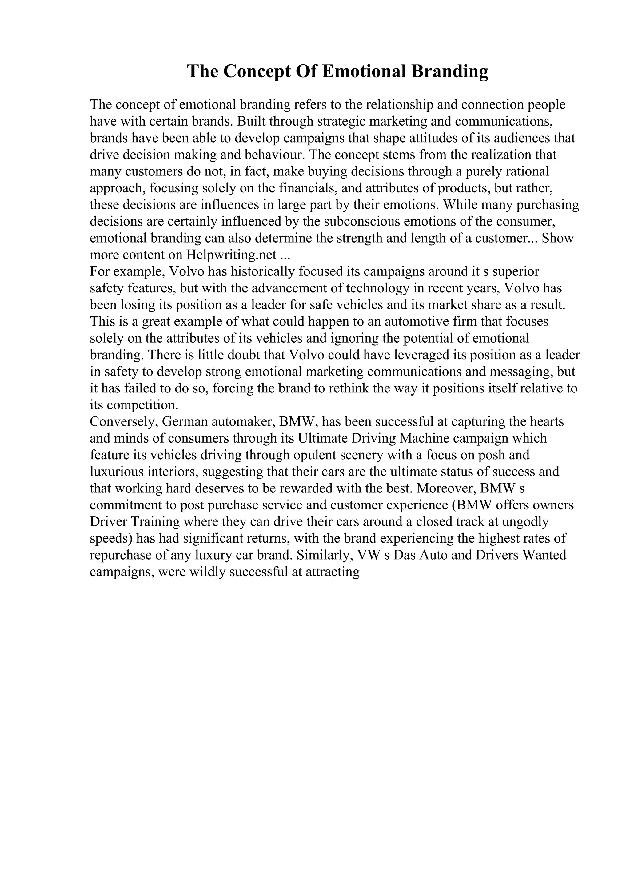 The Concept Of Emotional Branding
The concept of emotional branding refers to the relationship and connection people
have with certain brands. Built through strategic marketing and communications,
brands have been able to develop campaigns that shape attitudes of its audiences that
drive decision making and behaviour. The concept stems from the realization that
many customers do not, in fact, make buying decisions through a purely rational
approach, focusing solely on the financials, and attributes of products, but rather,
these decisions are influences in large part by their emotions. While many purchasing
decisions are certainly influenced by the subconscious emotions of the consumer,
emotional branding can also determine the strength and length of a customer... Show
more content on Helpwriting.net ...
For example, Volvo has historically focused its campaigns around it s superior
safety features, but with the advancement of technology in recent years, Volvo has
been losing its position as a leader for safe vehicles and its market share as a result.
This is a great example of what could happen to an automotive firm that focuses
solely on the attributes of its vehicles and ignoring the potential of emotional
branding. There is little doubt that Volvo could have leveraged its position as a leader
in safety to develop strong emotional marketing communications and messaging, but
it has failed to do so, forcing the brand to rethink the way it positions itself relative to
its competition.
Conversely, German automaker, BMW, has been successful at capturing the hearts
and minds of consumers through its Ultimate Driving Machine campaign which
feature its vehicles driving through opulent scenery with a focus on posh and
luxurious interiors, suggesting that their cars are the ultimate status of success and
that working hard deserves to be rewarded with the best. Moreover, BMW s
commitment to post purchase service and customer experience (BMW offers owners
Driver Training where they can drive their cars around a closed track at ungodly
speeds) has had significant returns, with the brand experiencing the highest rates of
repurchase of any luxury car brand. Similarly, VW s Das Auto and Drivers Wanted
campaigns, were wildly successful at attracting
 