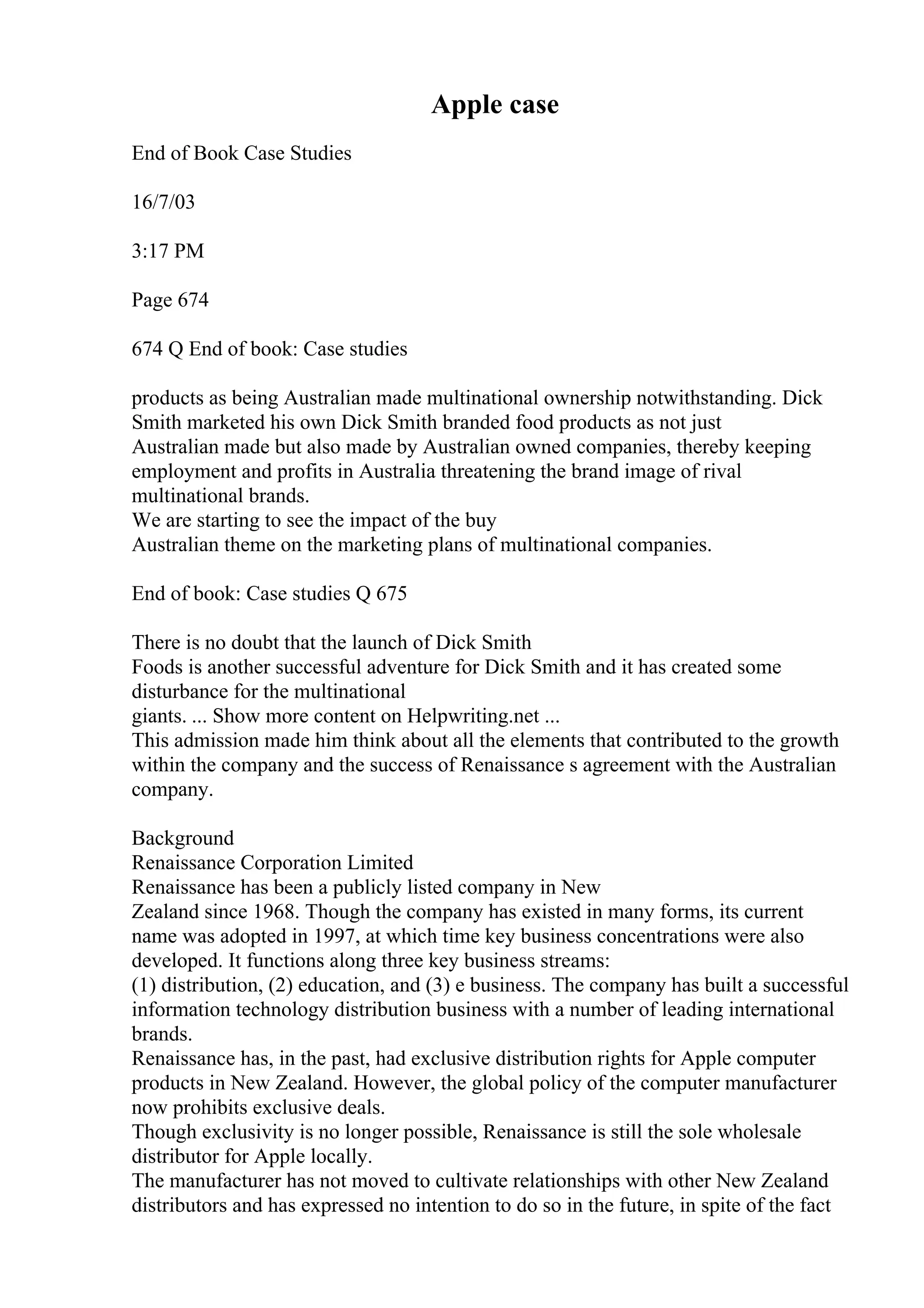 Apple case
End of Book Case Studies
16/7/03
3:17 PM
Page 674
674 Q End of book: Case studies
products as being Australian made multinational ownership notwithstanding. Dick
Smith marketed his own Dick Smith branded food products as not just
Australian made but also made by Australian owned companies, thereby keeping
employment and profits in Australia threatening the brand image of rival
multinational brands.
We are starting to see the impact of the buy
Australian theme on the marketing plans of multinational companies.
End of book: Case studies Q 675
There is no doubt that the launch of Dick Smith
Foods is another successful adventure for Dick Smith and it has created some
disturbance for the multinational
giants. ... Show more content on Helpwriting.net ...
This admission made him think about all the elements that contributed to the growth
within the company and the success of Renaissance s agreement with the Australian
company.
Background
Renaissance Corporation Limited
Renaissance has been a publicly listed company in New
Zealand since 1968. Though the company has existed in many forms, its current
name was adopted in 1997, at which time key business concentrations were also
developed. It functions along three key business streams:
(1) distribution, (2) education, and (3) e business. The company has built a successful
information technology distribution business with a number of leading international
brands.
Renaissance has, in the past, had exclusive distribution rights for Apple computer
products in New Zealand. However, the global policy of the computer manufacturer
now prohibits exclusive deals.
Though exclusivity is no longer possible, Renaissance is still the sole wholesale
distributor for Apple locally.
The manufacturer has not moved to cultivate relationships with other New Zealand
distributors and has expressed no intention to do so in the future, in spite of the fact
 