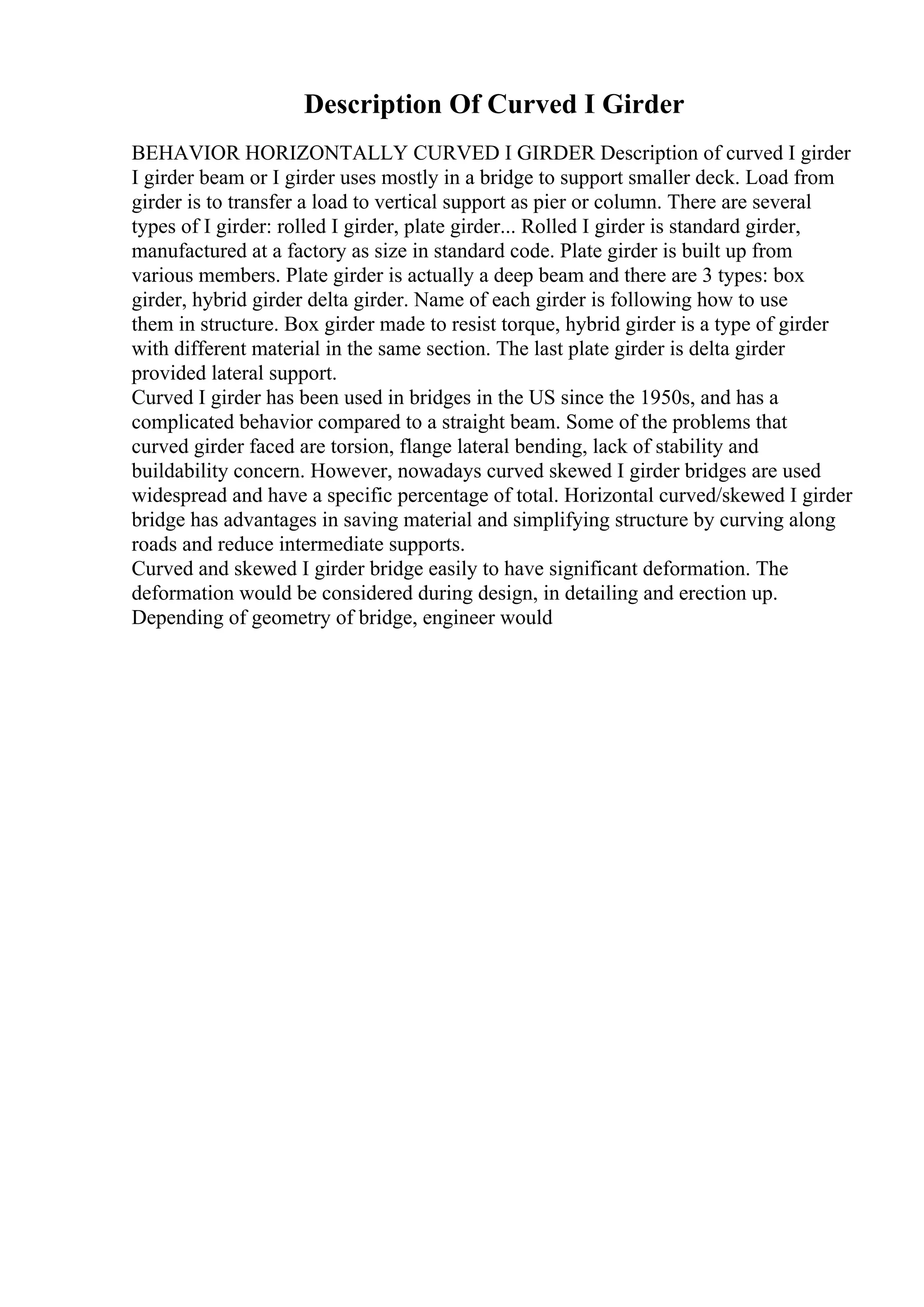 Description Of Curved I Girder
BEHAVIOR HORIZONTALLY CURVED I GIRDER Description of curved I girder
I girder beam or I girder uses mostly in a bridge to support smaller deck. Load from
girder is to transfer a load to vertical support as pier or column. There are several
types of I girder: rolled I girder, plate girder... Rolled I girder is standard girder,
manufactured at a factory as size in standard code. Plate girder is built up from
various members. Plate girder is actually a deep beam and there are 3 types: box
girder, hybrid girder delta girder. Name of each girder is following how to use
them in structure. Box girder made to resist torque, hybrid girder is a type of girder
with different material in the same section. The last plate girder is delta girder
provided lateral support.
Curved I girder has been used in bridges in the US since the 1950s, and has a
complicated behavior compared to a straight beam. Some of the problems that
curved girder faced are torsion, flange lateral bending, lack of stability and
buildability concern. However, nowadays curved skewed I girder bridges are used
widespread and have a specific percentage of total. Horizontal curved/skewed I girder
bridge has advantages in saving material and simplifying structure by curving along
roads and reduce intermediate supports.
Curved and skewed I girder bridge easily to have significant deformation. The
deformation would be considered during design, in detailing and erection up.
Depending of geometry of bridge, engineer would
 