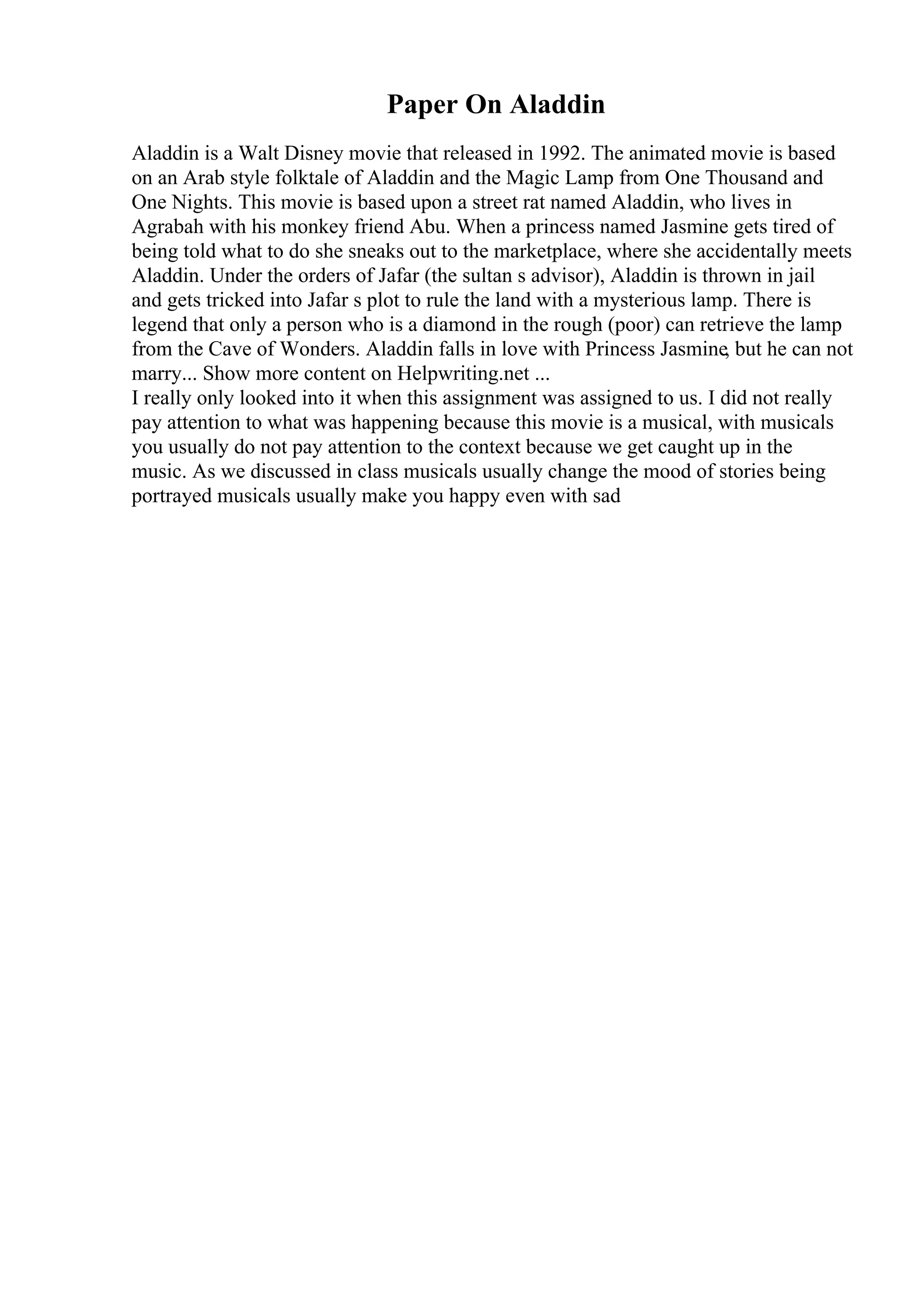 Paper On Aladdin
Aladdin is a Walt Disney movie that released in 1992. The animated movie is based
on an Arab style folktale of Aladdin and the Magic Lamp from One Thousand and
One Nights. This movie is based upon a street rat named Aladdin, who lives in
Agrabah with his monkey friend Abu. When a princess named Jasmine gets tired of
being told what to do she sneaks out to the marketplace, where she accidentally meets
Aladdin. Under the orders of Jafar (the sultan s advisor), Aladdin is thrown in jail
and gets tricked into Jafar s plot to rule the land with a mysterious lamp. There is
legend that only a person who is a diamond in the rough (poor) can retrieve the lamp
from the Cave of Wonders. Aladdin falls in love with Princess Jasmine, but he can not
marry... Show more content on Helpwriting.net ...
I really only looked into it when this assignment was assigned to us. I did not really
pay attention to what was happening because this movie is a musical, with musicals
you usually do not pay attention to the context because we get caught up in the
music. As we discussed in class musicals usually change the mood of stories being
portrayed musicals usually make you happy even with sad
 