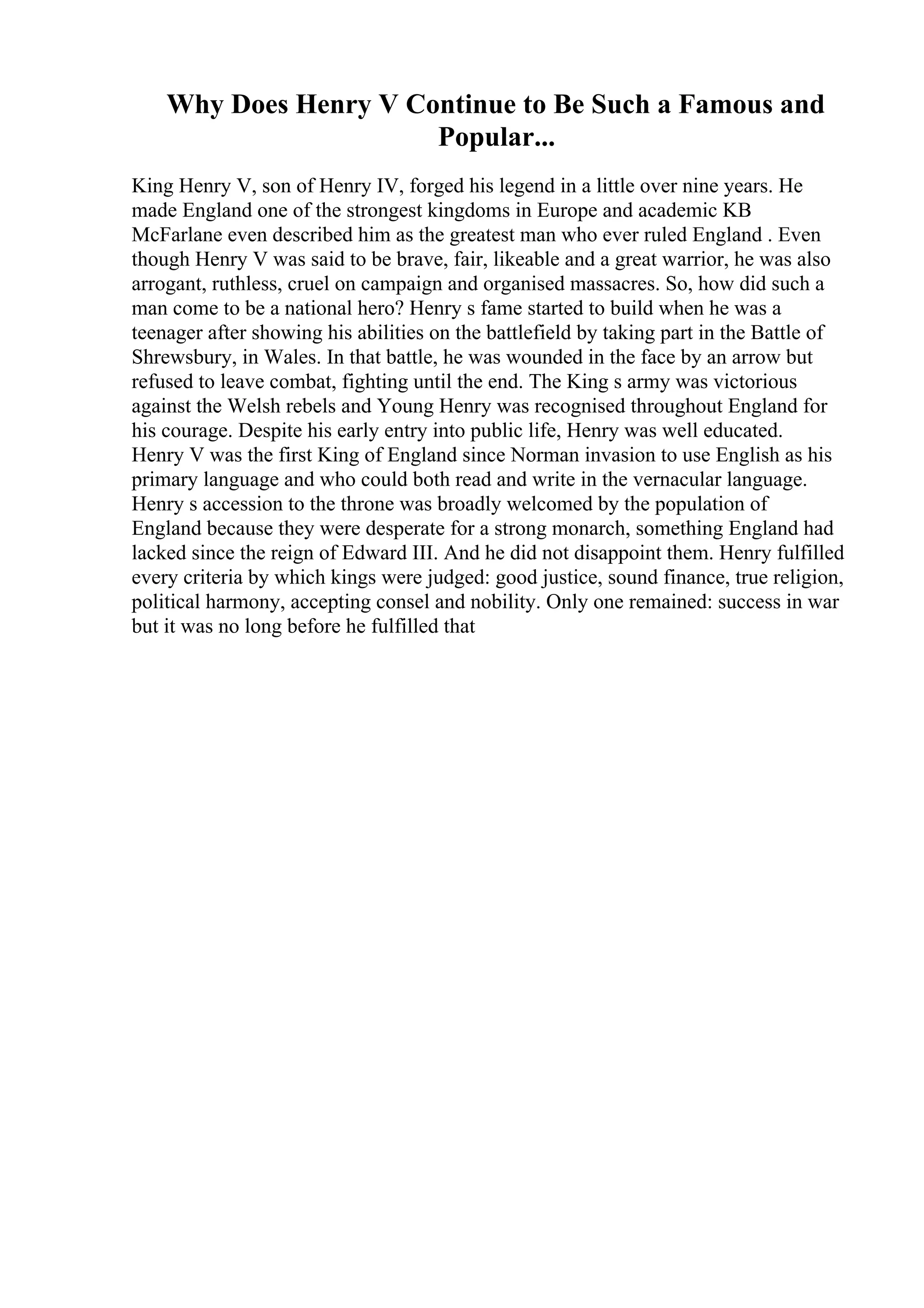 Why Does Henry V Continue to Be Such a Famous and
Popular...
King Henry V, son of Henry IV, forged his legend in a little over nine years. He
made England one of the strongest kingdoms in Europe and academic KB
McFarlane even described him as the greatest man who ever ruled England . Even
though Henry V was said to be brave, fair, likeable and a great warrior, he was also
arrogant, ruthless, cruel on campaign and organised massacres. So, how did such a
man come to be a national hero? Henry s fame started to build when he was a
teenager after showing his abilities on the battlefield by taking part in the Battle of
Shrewsbury, in Wales. In that battle, he was wounded in the face by an arrow but
refused to leave combat, fighting until the end. The King s army was victorious
against the Welsh rebels and Young Henry was recognised throughout England for
his courage. Despite his early entry into public life, Henry was well educated.
Henry V was the first King of England since Norman invasion to use English as his
primary language and who could both read and write in the vernacular language.
Henry s accession to the throne was broadly welcomed by the population of
England because they were desperate for a strong monarch, something England had
lacked since the reign of Edward III. And he did not disappoint them. Henry fulfilled
every criteria by which kings were judged: good justice, sound finance, true religion,
political harmony, accepting consel and nobility. Only one remained: success in war
but it was no long before he fulfilled that
 