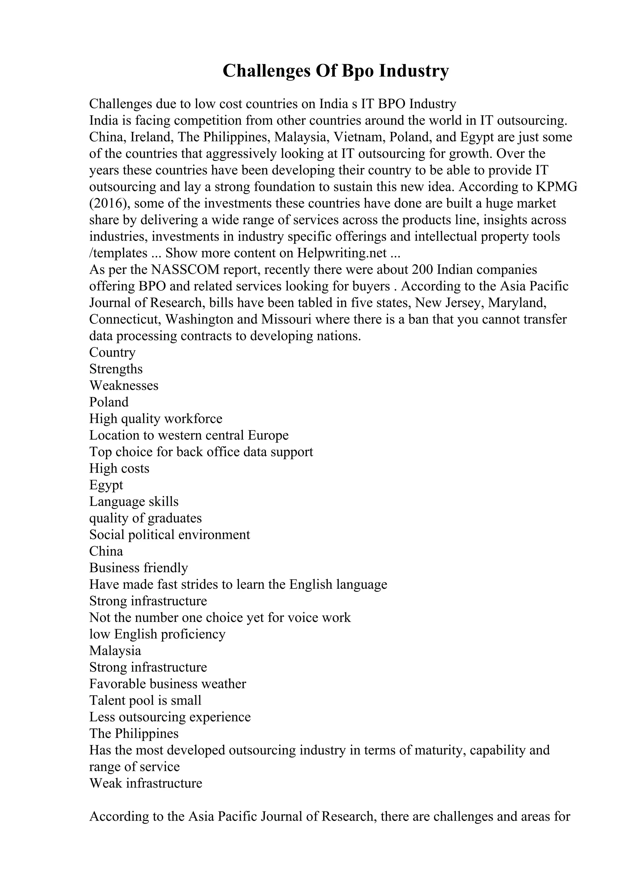 Challenges Of Bpo Industry
Challenges due to low cost countries on India s IT BPO Industry
India is facing competition from other countries around the world in IT outsourcing.
China, Ireland, The Philippines, Malaysia, Vietnam, Poland, and Egypt are just some
of the countries that aggressively looking at IT outsourcing for growth. Over the
years these countries have been developing their country to be able to provide IT
outsourcing and lay a strong foundation to sustain this new idea. According to KPMG
(2016), some of the investments these countries have done are built a huge market
share by delivering a wide range of services across the products line, insights across
industries, investments in industry specific offerings and intellectual property tools
/templates ... Show more content on Helpwriting.net ...
As per the NASSCOM report, recently there were about 200 Indian companies
offering BPO and related services looking for buyers . According to the Asia Pacific
Journal of Research, bills have been tabled in five states, New Jersey, Maryland,
Connecticut, Washington and Missouri where there is a ban that you cannot transfer
data processing contracts to developing nations.
Country
Strengths
Weaknesses
Poland
High quality workforce
Location to western central Europe
Top choice for back office data support
High costs
Egypt
Language skills
quality of graduates
Social political environment
China
Business friendly
Have made fast strides to learn the English language
Strong infrastructure
Not the number one choice yet for voice work
low English proficiency
Malaysia
Strong infrastructure
Favorable business weather
Talent pool is small
Less outsourcing experience
The Philippines
Has the most developed outsourcing industry in terms of maturity, capability and
range of service
Weak infrastructure
According to the Asia Pacific Journal of Research, there are challenges and areas for
 