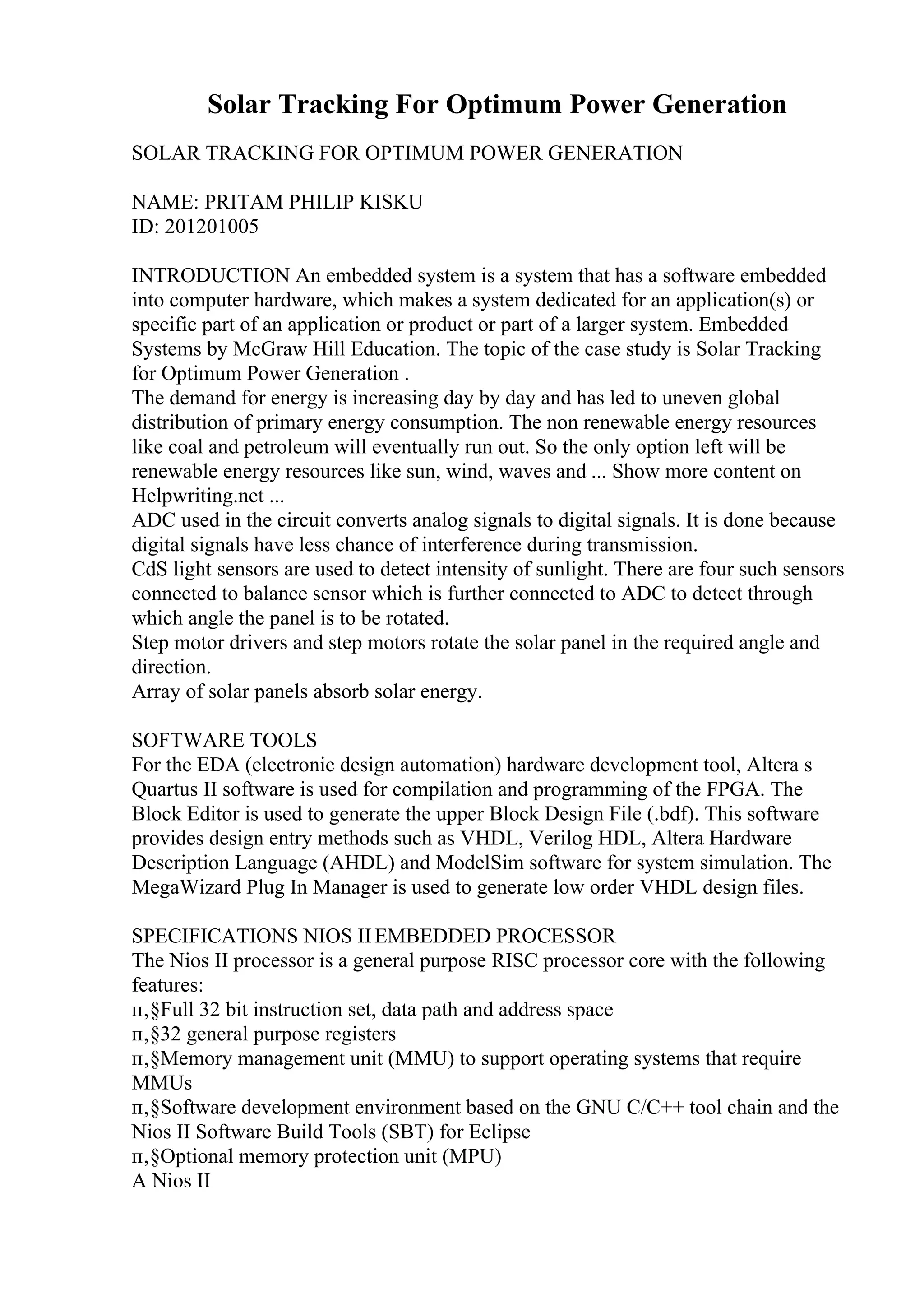 Solar Tracking For Optimum Power Generation
SOLAR TRACKING FOR OPTIMUM POWER GENERATION
NAME: PRITAM PHILIP KISKU
ID: 201201005
INTRODUCTION An embedded system is a system that has a software embedded
into computer hardware, which makes a system dedicated for an application(s) or
specific part of an application or product or part of a larger system. Embedded
Systems by McGraw Hill Education. The topic of the case study is Solar Tracking
for Optimum Power Generation .
The demand for energy is increasing day by day and has led to uneven global
distribution of primary energy consumption. The non renewable energy resources
like coal and petroleum will eventually run out. So the only option left will be
renewable energy resources like sun, wind, waves and ... Show more content on
Helpwriting.net ...
ADC used in the circuit converts analog signals to digital signals. It is done because
digital signals have less chance of interference during transmission.
CdS light sensors are used to detect intensity of sunlight. There are four such sensors
connected to balance sensor which is further connected to ADC to detect through
which angle the panel is to be rotated.
Step motor drivers and step motors rotate the solar panel in the required angle and
direction.
Array of solar panels absorb solar energy.
SOFTWARE TOOLS
For the EDA (electronic design automation) hardware development tool, Altera s
Quartus II software is used for compilation and programming of the FPGA. The
Block Editor is used to generate the upper Block Design File (.bdf). This software
provides design entry methods such as VHDL, Verilog HDL, Altera Hardware
Description Language (AHDL) and ModelSim software for system simulation. The
MegaWizard Plug In Manager is used to generate low order VHDL design files.
SPECIFICATIONS NIOS IIEMBEDDED PROCESSOR
The Nios II processor is a general purpose RISC processor core with the following
features:
п‚§Full 32 bit instruction set, data path and address space
п‚§32 general purpose registers
п‚§Memory management unit (MMU) to support operating systems that require
MMUs
п‚§Software development environment based on the GNU C/C++ tool chain and the
Nios II Software Build Tools (SBT) for Eclipse
п‚§Optional memory protection unit (MPU)
A Nios II
 