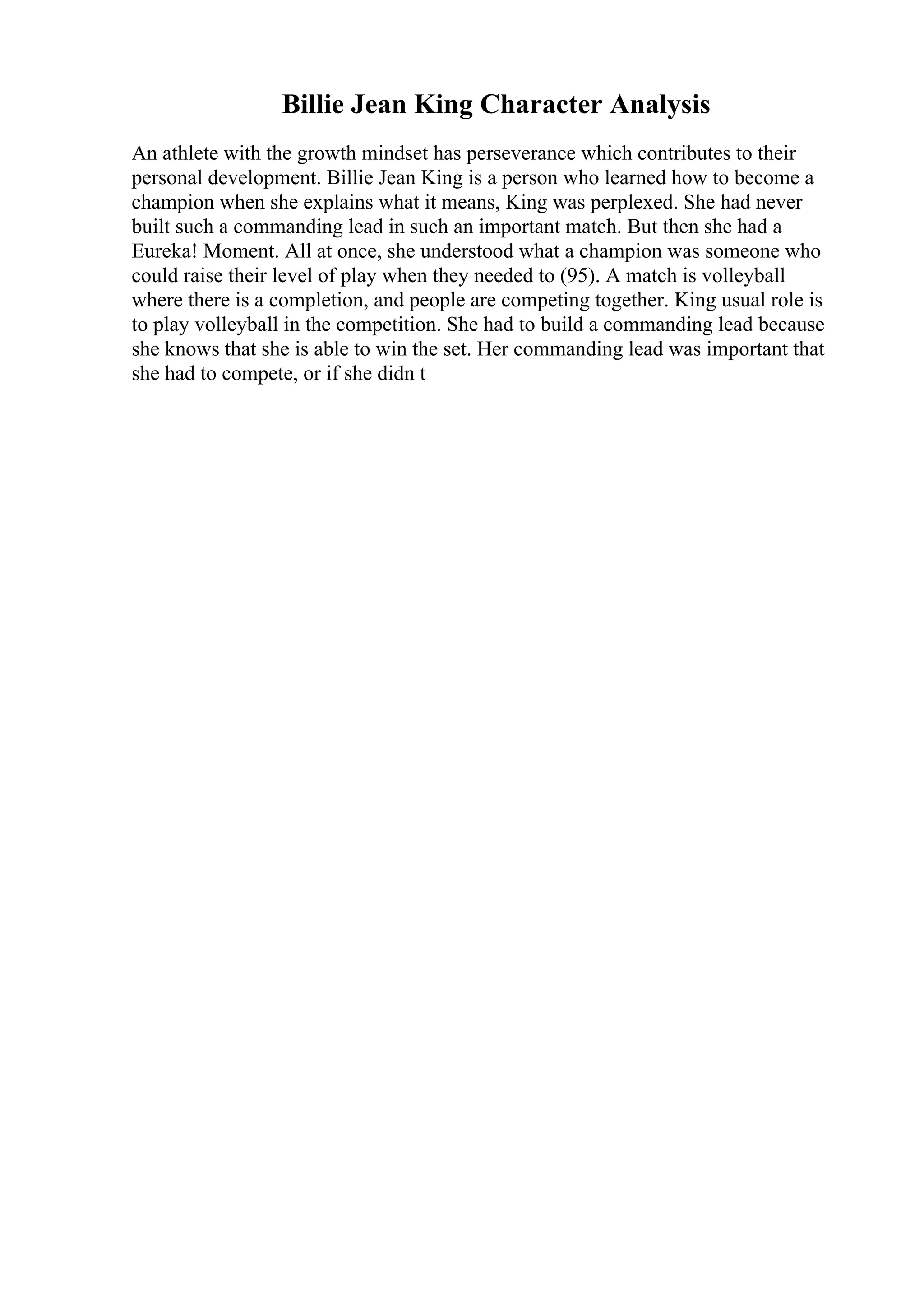Billie Jean King Character Analysis
An athlete with the growth mindset has perseverance which contributes to their
personal development. Billie Jean King is a person who learned how to become a
champion when she explains what it means, King was perplexed. She had never
built such a commanding lead in such an important match. But then she had a
Eureka! Moment. All at once, she understood what a champion was someone who
could raise their level of play when they needed to (95). A match is volleyball
where there is a completion, and people are competing together. King usual role is
to play volleyball in the competition. She had to build a commanding lead because
she knows that she is able to win the set. Her commanding lead was important that
she had to compete, or if she didn t
 