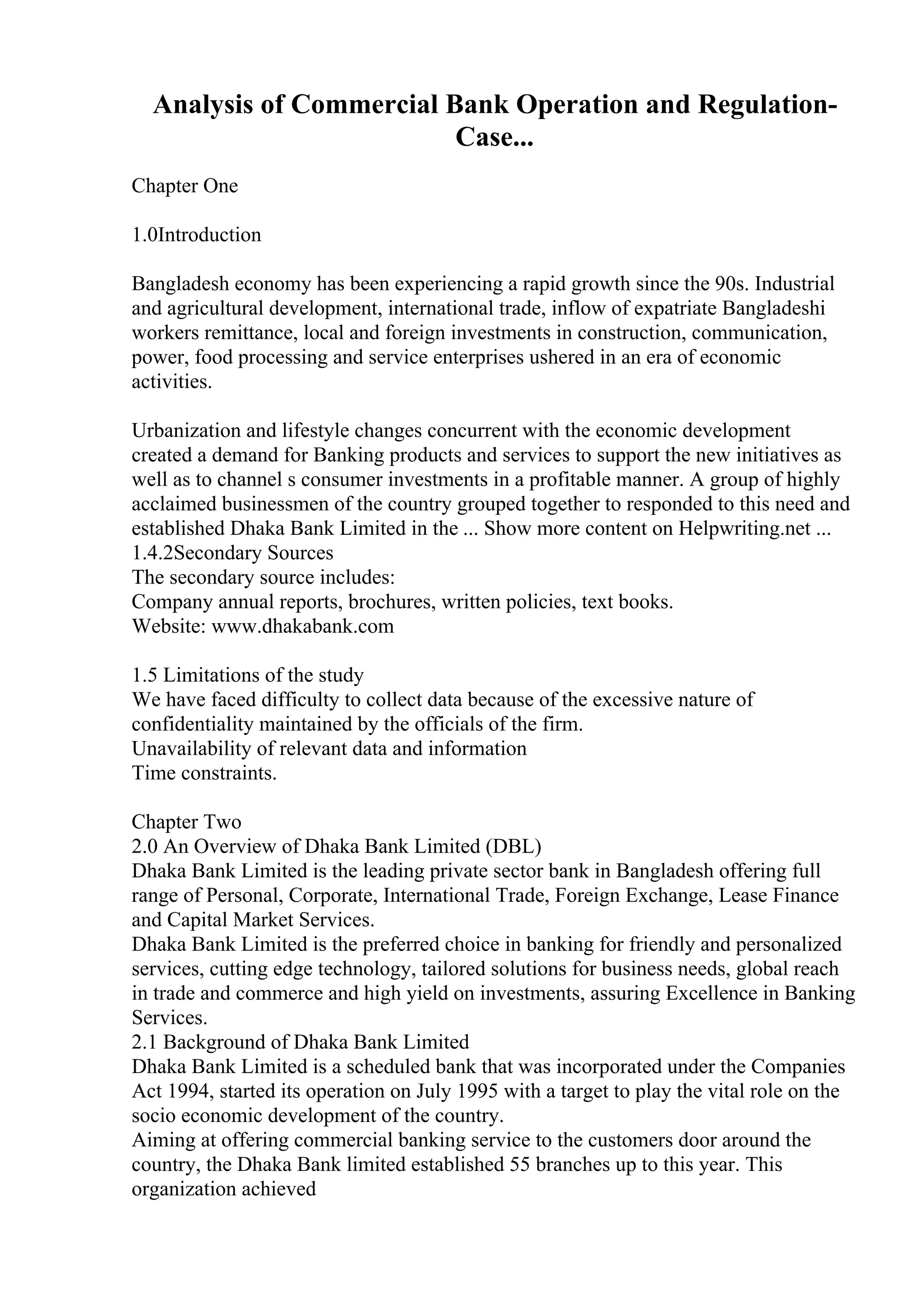 Analysis of Commercial Bank Operation and Regulation-
Case...
Chapter One
1.0Introduction
Bangladesh economy has been experiencing a rapid growth since the 90s. Industrial
and agricultural development, international trade, inflow of expatriate Bangladeshi
workers remittance, local and foreign investments in construction, communication,
power, food processing and service enterprises ushered in an era of economic
activities.
Urbanization and lifestyle changes concurrent with the economic development
created a demand for Banking products and services to support the new initiatives as
well as to channel s consumer investments in a profitable manner. A group of highly
acclaimed businessmen of the country grouped together to responded to this need and
established Dhaka Bank Limited in the ... Show more content on Helpwriting.net ...
1.4.2Secondary Sources
The secondary source includes:
Company annual reports, brochures, written policies, text books.
Website: www.dhakabank.com
1.5 Limitations of the study
We have faced difficulty to collect data because of the excessive nature of
confidentiality maintained by the officials of the firm.
Unavailability of relevant data and information
Time constraints.
Chapter Two
2.0 An Overview of Dhaka Bank Limited (DBL)
Dhaka Bank Limited is the leading private sector bank in Bangladesh offering full
range of Personal, Corporate, International Trade, Foreign Exchange, Lease Finance
and Capital Market Services.
Dhaka Bank Limited is the preferred choice in banking for friendly and personalized
services, cutting edge technology, tailored solutions for business needs, global reach
in trade and commerce and high yield on investments, assuring Excellence in Banking
Services.
2.1 Background of Dhaka Bank Limited
Dhaka Bank Limited is a scheduled bank that was incorporated under the Companies
Act 1994, started its operation on July 1995 with a target to play the vital role on the
socio economic development of the country.
Aiming at offering commercial banking service to the customers door around the
country, the Dhaka Bank limited established 55 branches up to this year. This
organization achieved
 