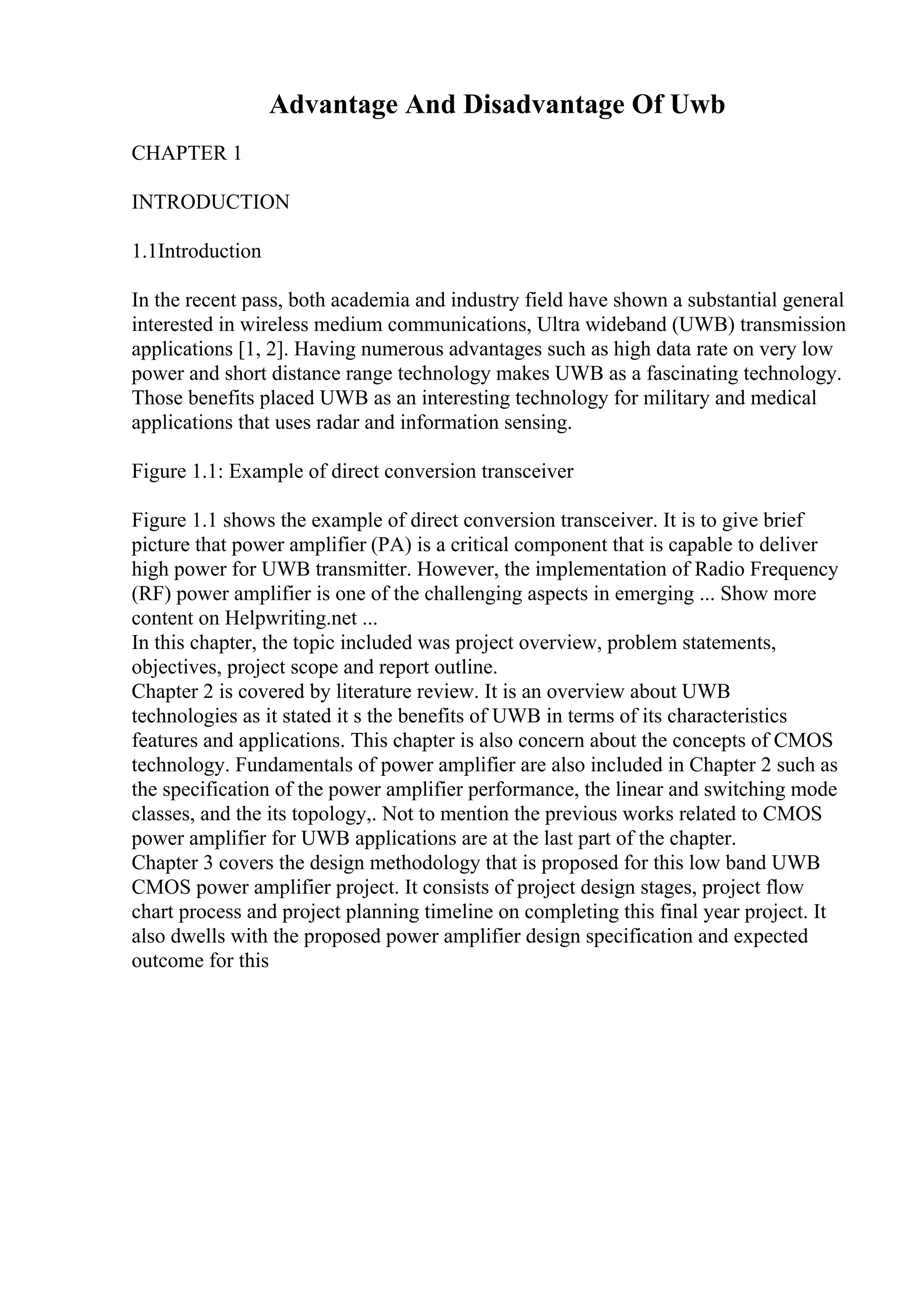 Advantage And Disadvantage Of Uwb
CHAPTER 1
INTRODUCTION
1.1Introduction
In the recent pass, both academia and industry field have shown a substantial general
interested in wireless medium communications, Ultra wideband (UWB) transmission
applications [1, 2]. Having numerous advantages such as high data rate on very low
power and short distance range technology makes UWB as a fascinating technology.
Those benefits placed UWB as an interesting technology for military and medical
applications that uses radar and information sensing.
Figure 1.1: Example of direct conversion transceiver
Figure 1.1 shows the example of direct conversion transceiver. It is to give brief
picture that power amplifier (PA) is a critical component that is capable to deliver
high power for UWB transmitter. However, the implementation of Radio Frequency
(RF) power amplifier is one of the challenging aspects in emerging ... Show more
content on Helpwriting.net ...
In this chapter, the topic included was project overview, problem statements,
objectives, project scope and report outline.
Chapter 2 is covered by literature review. It is an overview about UWB
technologies as it stated it s the benefits of UWB in terms of its characteristics
features and applications. This chapter is also concern about the concepts of CMOS
technology. Fundamentals of power amplifier are also included in Chapter 2 such as
the specification of the power amplifier performance, the linear and switching mode
classes, and the its topology,. Not to mention the previous works related to CMOS
power amplifier for UWB applications are at the last part of the chapter.
Chapter 3 covers the design methodology that is proposed for this low band UWB
CMOS power amplifier project. It consists of project design stages, project flow
chart process and project planning timeline on completing this final year project. It
also dwells with the proposed power amplifier design specification and expected
outcome for this
 