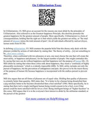 On Utilitarianism Essay
In Utilitarianism, J.S. Mill gives an account for the reasons one must abide by the principles of
Utilitarianism. Also referred to as the Greatest–happiness Principle, this doctrine promotes the
greatest happiness for the greatest amount of people. More specifically, Utilitarianism is a form of
consequentialism, holding that the right act is that which yields the greatest net utility, or "the total
amount of pleasure minus the total amount of pain", for all individuals affected by said act (Joyce,
lecture notes from 03/30).
In defining utilitarianism, J.S. Mill counters the popular belief that this theory only deals with the
pleasure yielded by actions of individuals by stating that, "the theory of utility... [is] not something to
be...show more content...
Therefore, when confronted with two pleasures or acts, one must choose the one that will create the
most utility, or happiness and pleasure, for the largest number of people. One might contradict this
by saying that men can do without happiness and that happiness isn't the purpose of human life. J.S.
Mill rebuts by stating that when these critics talk about happiness, they mean a "continuity of highly
pleasurable excitement," which is evidently impossible (600). To Mill, utility includes not only the
pursuit of happiness, but the prevention of unhappiness and pain. this proves to be the truest theory
of the purpose of human life because happiness is incorporated with the endless pursuit to prevent
pain.
Mill also argues that not all forms of pleasure are of equal value. Holding that quality of pleasures
is certainly better than quantity, Mill states that, "It is better to be a human being dissatisfied than
a pig satisfied, better to be Socrates dissatisfied than a fool satisfied" (598). More specifically, he is
stating that there isn't a single intelligent human being would consent to be a fool, even if that
person could be more satisfied with his lot as a fool. Being intelligent beings of "higher faculties" in
this sense, Mill argues that it is in the everyone's best interest to abide by the utilitarian standard, or
the pursuit of the greatest
Get more content on HelpWriting.net
 