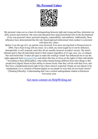 My Personal Values
My personal values act as a basis for distinguishing between right and wrong and thus, determine my
daily actions and emotions. My mom and education have played profound roles in the development
of my core personal values: personal integrity, responsibility, and ambition. Additionally, these
influences have demonstrated that the rule–based approach determined what conduct is consistent
with these key values.
Before I was the age of 6, my parents were divorced. Ever since moving back to Pennsylvania in
2004, I have been living with my mom. As a child, my mom taught me to not be dishonest,
disrespectful, or self–centered, since they all are morally incorrect in today's society. My mom's
ultimate goal is that all individuals deserve their respect regardless of it's age, race, sex, or religion.
Her stern belief that "it takes all types to make the world go 'round" has influenced me to use the
rights approach from Immanuel Kant and others like him, to focus on the rights of other individuals.
"According to these philosophers, what makes human beings different from mere things is that
people have dignity based on their ability to choose freely what they will do with their lives, and
they have a fundamental moral right to have these choices respected. People are not objects to be
manipulated; it is a violation of human dignity to use people in ways they do not freely choose"
(Thinking Ethically). Understanding that I am a current undergraduate student at Kutztown
University must
Get more content on HelpWriting.net
 