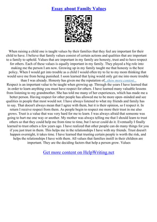 Essay about Family Values
When raising a child one is taught values by their families that they feel are important for their
child to have. I believe that family values consist of certain actions and qualities that are important
to a family to uphold. Values that are important in my family are honesty, trust and to have respect
for others. Each of these values is equally important in my family. They played a big role into
making me the person I am now. Growing up in my family taught me that honesty is the best
policy. When I would get into trouble as a child I would often try to lie to my mom thinking that
would save me from being punished. I soon learned that lying would only get me into more trouble
than I was already. Honesty has given me the reputation of...show more content...
Respect is an important value to be taught when growing up. Through the years I have learned that
in order to learn anything you must have respect for others. I have learned many valuable lessons
from listening to my grandmother. She has told me many of her experiences, which has made me a
better person. Having respect for other people has allowed me to be more open–minded and see
qualities in people that most would not. I have always listened to what my friends and family has
to say. That doesn't always mean that I agree with them, but it is their opinion, so I respect it. In
return I receive respect from them. As people begin to respect me more their trust in me also
grows. Trust is a value that was very hard for me to learn. I was always afraid that someone was
going to hurt me one way or another. My mother was always telling me that I should learn to trust
others so that they could help me from time to time, but I never could do it. Eventually I finally
learned to trust others a few years ago. I have realized that other people can do many things for you
if you just trust in them. This helps me in the relationships I have with my friends. Trust doesn't
happen overnight, it takes time. I have learned that trusting certain people is worth the risk, and
helps the relationships I have with them. All values that families instill in their children are
important. They are the deciding factors that help a person grow. Values
Get more content on HelpWriting.net
 