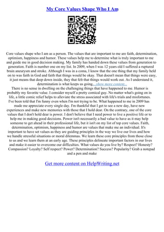 My Core Values Shape Who I Am
Core values shape who I am as a person. The values that are important to me are faith, determination,
optimism, happiness and humor. These values help me to determine what is truly important to me
and guide me in good decision making. My family has handed down these values from generation to
generation. Faith is number one on my list. In 2009, when I was 12 years old I suffered a ruptured
brain aneurysm and stroke. Although I was in a coma, I know that the one thing that my family held
on to was faith in God and faith that things would be okay. That doesn't mean that things were easy,
it just means that deep down inside, they that felt that things would work out. As I understand it,
determination is what keeps us going,...show more content...
There is no sense in dwelling on the challenging things that have happened to me. Humor is
probably my favorite value. I consider myself a pretty comical guy. No matter what's going on in
life, a little comic relief helps to alleviate the stress associated with life's trials and misfortunes.
I've been told that I'm funny even when I'm not trying to be. What happened to me in 2009 has
made me appreciate every single day. I'm thankful that I get to see a new day, have new
experiences and make new memories with those that I hold dear. On the contrary, one of the core
values that I don't hold dear is power. I don't believe that I need power to live a positive life or to
help me in making good decisions. Power isn't necessarily a bad value to have as it may help
someone to get ahead in their professional life, but it isn't on my list of top core values. Faith,
determination, optimism, happiness and humor are values that make me an individual. It's
important to have set values as they are guiding principles in the way we live our lives and how
we handle stressful situations or moral dilemmas. We learn these core principles from those close
to us and we learn them at an early age. These principles delineate important factors in our lives
and make it easier to overcome our difficulties. What values do you live by? Respect? Honesty?
Compassion? Loyalty? Self respect? Power? Determination? Success? Popularity? Grab a notepad
and a pen and make
Get more content on HelpWriting.net
 