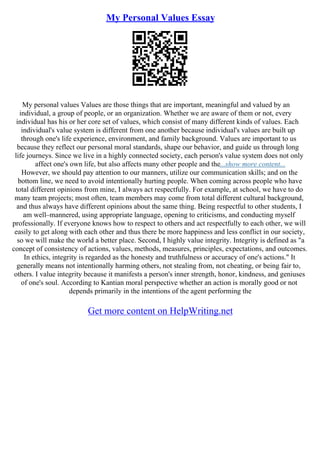 My Personal Values Essay
My personal values Values are those things that are important, meaningful and valued by an
individual, a group of people, or an organization. Whether we are aware of them or not, every
individual has his or her core set of values, which consist of many different kinds of values. Each
individual's value system is different from one another because individual's values are built up
through one's life experience, environment, and family background. Values are important to us
because they reflect our personal moral standards, shape our behavior, and guide us through long
life journeys. Since we live in a highly connected society, each person's value system does not only
affect one's own life, but also affects many other people and the...show more content...
However, we should pay attention to our manners, utilize our communication skills; and on the
bottom line, we need to avoid intentionally hurting people. When coming across people who have
total different opinions from mine, I always act respectfully. For example, at school, we have to do
many team projects; most often, team members may come from total different cultural background,
and thus always have different opinions about the same thing. Being respectful to other students, I
am well–mannered, using appropriate language, opening to criticisms, and conducting myself
professionally. If everyone knows how to respect to others and act respectfully to each other, we will
easily to get along with each other and thus there be more happiness and less conflict in our society,
so we will make the world a better place. Second, I highly value integrity. Integrity is defined as "a
concept of consistency of actions, values, methods, measures, principles, expectations, and outcomes.
In ethics, integrity is regarded as the honesty and truthfulness or accuracy of one's actions." It
generally means not intentionally harming others, not stealing from, not cheating, or being fair to,
others. I value integrity because it manifests a person's inner strength, honor, kindness, and geniuses
of one's soul. According to Kantian moral perspective whether an action is morally good or not
depends primarily in the intentions of the agent performing the
Get more content on HelpWriting.net
 