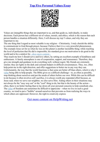 Top Five Personal Values Essay
Values are intangible things that are important to us, and that guide us, individually, to make
decisions. Each person has a different set of values, morals, and ethics, which is the reason that each
person handles a situation differently. Here, I will discuss my top 5 values, and why they are
important to me.
The one thing that I regard as most valuable is my religion – Christianity. I truly cherish the ability
to communicate to God through prayer, because I believe that it is a very powerful phenomenon.
The example Jesus set for us when he was on this planet is another incredible thing; while reaching
the level of perfection that He did is impossible, his standard gives me motivation to do good in the
world and to be a catalyst for...show more content...
They teach me how I should serve and love others, by setting an excellent example of kindliness and
enthusiasm. A family atmosphere is one of cooperation, support, and reassurance. Therefore, they
give me strength and guidance to do everything well, without regret. My friends are extremely
similar; they are lights in the dark and constant helpers in difficult circumstances. They, too, often
help point me in the right direction, and offer suggestions to better me in any way they can.
Unfortunately, the way that the world functions is that some are better off than others, which is why I
value being able to help people. The Bible gives us a difficult challenge – to, as often as possible,
stop thinking about ourselves and put the needs of others before our own. While this can be difficult
to do because it often involves self–sacrifice, it is always worth any expended effort because, as
Jesus said, when we serve our neighbor, we also serve Him. Aiding others in their situations may
not always be the "easy way out" or the "cool" thing to do, but that is the beauty of the action –
often, there is no better feeling than to lay down all your personal concerns to help somebody else.
The value of freedom can sometimes be difficult to appreciate – when we live in such a great
country, we tend to put a "bubble" around ourselves that prevents us from realizing the ways in
which others are oppressed. However, the right to creatively express
Get more content on HelpWriting.net
 