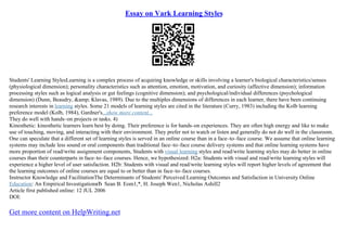 Essay on Vark Learning Styles
Students' Learning StylesLearning is a complex process of acquiring knowledge or skills involving a learner's biological characteristics/senses
(physiological dimension); personality characteristics such as attention, emotion, motivation, and curiosity (affective dimension); information
processing styles such as logical analysis or gut feelings (cognitive dimension); and psychological/individual differences (psychological
dimension) (Dunn, Beaudry, &amp; Klavas, 1989). Due to the multiples dimensions of differences in each learner, there have been continuing
research interests in learning styles. Some 21 models of learning styles are cited in the literature (Curry, 1983) including the Kolb learning
preference model (Kolb, 1984), Gardner's...show more content...
They do well with hands–on projects or tasks. 4)
Kinesthetic: kinesthetic learners learn best by doing. Their preference is for hands–on experiences. They are often high energy and like to make
use of touching, moving, and interacting with their environment. They prefer not to watch or listen and generally do not do well in the classroom.
One can speculate that a different set of learning styles is served in an online course than in a face–to–face course. We assume that online learning
systems may include less sound or oral components than traditional face–to–face course delivery systems and that online learning systems have
more proportion of read/write assignment components, Students with visual learning styles and read/write learning styles may do better in online
courses than their counterparts in face–to–face courses. Hence, we hypothesized: H2a: Students with visual and read/write learning styles will
experience a higher level of user satisfaction. H2b: Students with visual and read/write learning styles will report higher levels of agreement that
the learning outcomes of online courses are equal to or better than in face–to–face courses.
Instructor Knowledge and FacilitationThe Determinants of Students' Perceived Learning Outcomes and Satisfaction in University Online
Education: An Empirical InvestigationвЂ Sean B. Eom1,*, H. Joseph Wen1, Nicholas Ashill2
Article first published online: 12 JUL 2006
DOI:
Get more content on HelpWriting.net
 