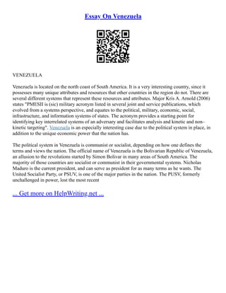 Essay On Venezuela
VENEZUELA
Venezuela is located on the north coast of South America. It is a very interesting country, since it
possesses many unique attributes and resources that other countries in the region do not. There are
several different systems that represent these resources and attributes. Major Kris A. Arnold (2006)
states "PMESII is (sic) military acronym listed in several joint and service publications, which
evolved from a systems perspective, and equates to the political, military, economic, social,
infrastructure, and information systems of states. The acronym provides a starting point for
identifying key interrelated systems of an adversary and facilitates analysis and kinetic and non–
kinetic targeting". Venezuela is an especially interesting case due to the political system in place, in
addition to the unique economic power that the nation has.
The political system in Venezuela is communist or socialist, depending on how one defines the
terms and views the nation. The official name of Venezuela is the Bolivarian Republic of Venezuela,
an allusion to the revolutions started by Simon Bolivar in many areas of South America. The
majority of those countries are socialist or communist in their governmental systems. Nicholas
Maduro is the current president, and can serve as president for as many terms as he wants. The
United Socialist Party, or PSUV, is one of the major parties in the nation. The PUSV, formerly
unchallenged in power, lost the most recent
... Get more on HelpWriting.net ...
 