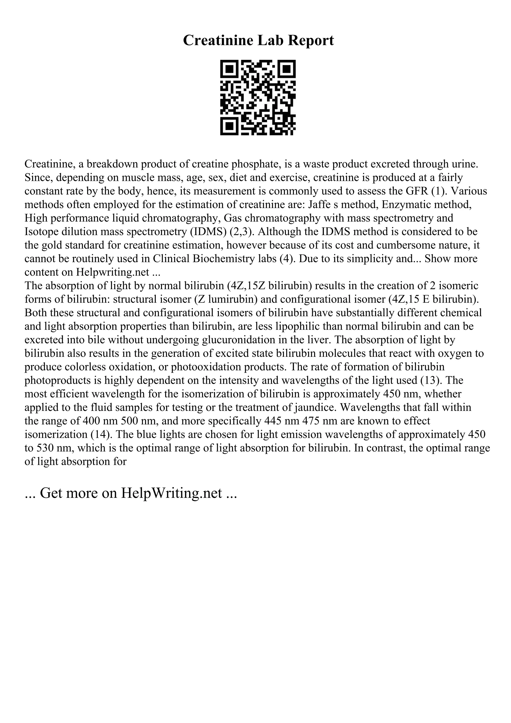 Creatinine Lab Report
Creatinine, a breakdown product of creatine phosphate, is a waste product excreted through urine.
Since, depending on muscle mass, age, sex, diet and exercise, creatinine is produced at a fairly
constant rate by the body, hence, its measurement is commonly used to assess the GFR (1). Various
methods often employed for the estimation of creatinine are: Jaffe s method, Enzymatic method,
High performance liquid chromatography, Gas chromatography with mass spectrometry and
Isotope dilution mass spectrometry (IDMS) (2,3). Although the IDMS method is considered to be
the gold standard for creatinine estimation, however because of its cost and cumbersome nature, it
cannot be routinely used in Clinical Biochemistry labs (4). Due to its simplicity and... Show more
content on Helpwriting.net ...
The absorption of light by normal bilirubin (4Z,15Z bilirubin) results in the creation of 2 isomeric
forms of bilirubin: structural isomer (Z lumirubin) and configurational isomer (4Z,15 E bilirubin).
Both these structural and configurational isomers of bilirubin have substantially different chemical
and light absorption properties than bilirubin, are less lipophilic than normal bilirubin and can be
excreted into bile without undergoing glucuronidation in the liver. The absorption of light by
bilirubin also results in the generation of excited state bilirubin molecules that react with oxygen to
produce colorless oxidation, or photooxidation products. The rate of formation of bilirubin
photoproducts is highly dependent on the intensity and wavelengths of the light used (13). The
most efficient wavelength for the isomerization of bilirubin is approximately 450 nm, whether
applied to the fluid samples for testing or the treatment of jaundice. Wavelengths that fall within
the range of 400 nm 500 nm, and more specifically 445 nm 475 nm are known to effect
isomerization (14). The blue lights are chosen for light emission wavelengths of approximately 450
to 530 nm, which is the optimal range of light absorption for bilirubin. In contrast, the optimal range
of light absorption for
... Get more on HelpWriting.net ...
 
