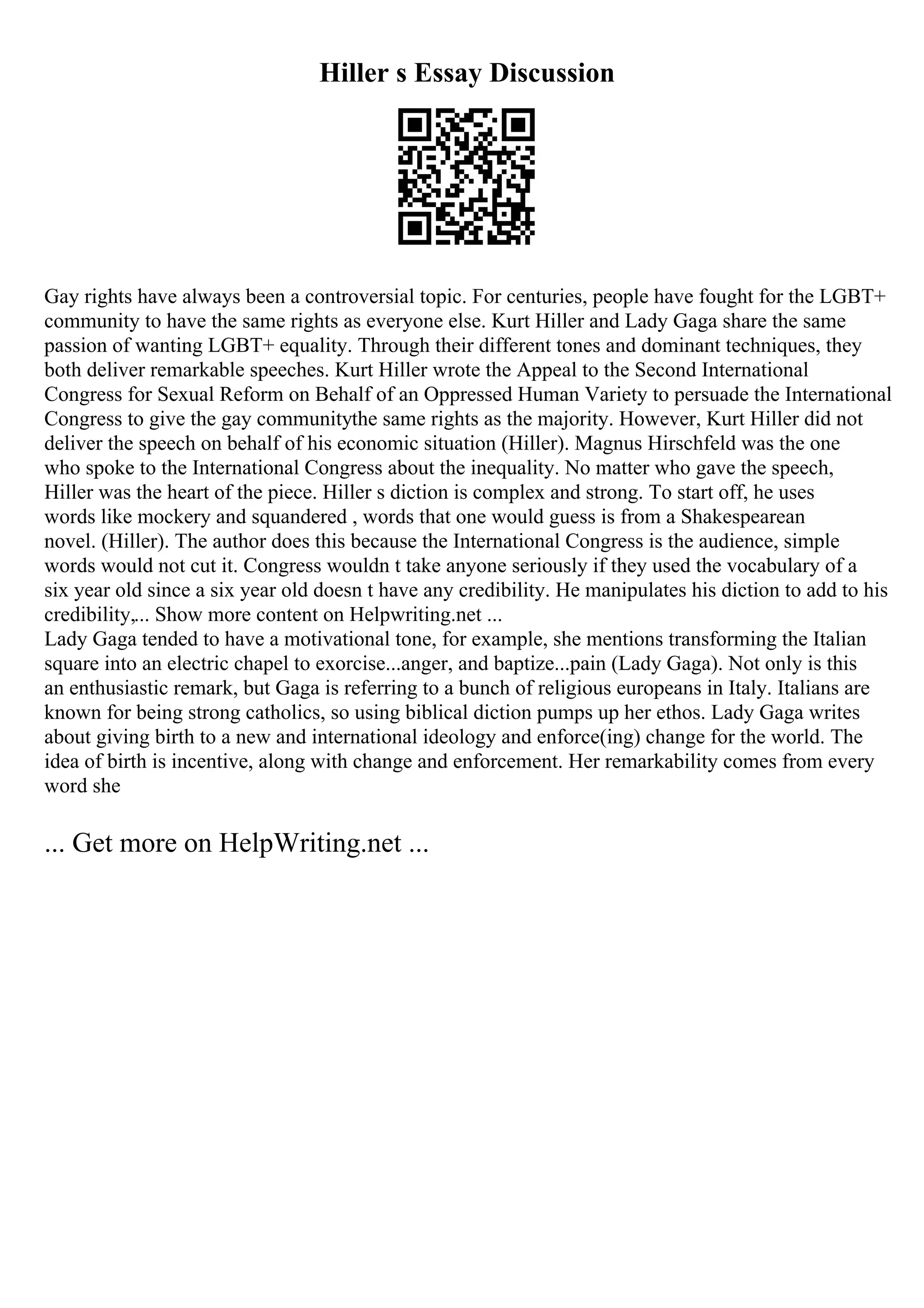 Hiller s Essay Discussion
Gay rights have always been a controversial topic. For centuries, people have fought for the LGBT+
community to have the same rights as everyone else. Kurt Hiller and Lady Gaga share the same
passion of wanting LGBT+ equality. Through their different tones and dominant techniques, they
both deliver remarkable speeches. Kurt Hiller wrote the Appeal to the Second International
Congress for Sexual Reform on Behalf of an Oppressed Human Variety to persuade the International
Congress to give the gay communitythe same rights as the majority. However, Kurt Hiller did not
deliver the speech on behalf of his economic situation (Hiller). Magnus Hirschfeld was the one
who spoke to the International Congress about the inequality. No matter who gave the speech,
Hiller was the heart of the piece. Hiller s diction is complex and strong. To start off, he uses
words like mockery and squandered , words that one would guess is from a Shakespearean
novel. (Hiller). The author does this because the International Congress is the audience, simple
words would not cut it. Congress wouldn t take anyone seriously if they used the vocabulary of a
six year old since a six year old doesn t have any credibility. He manipulates his diction to add to his
credibility,... Show more content on Helpwriting.net ...
Lady Gaga tended to have a motivational tone, for example, she mentions transforming the Italian
square into an electric chapel to exorcise...anger, and baptize...pain (Lady Gaga). Not only is this
an enthusiastic remark, but Gaga is referring to a bunch of religious europeans in Italy. Italians are
known for being strong catholics, so using biblical diction pumps up her ethos. Lady Gaga writes
about giving birth to a new and international ideology and enforce(ing) change for the world. The
idea of birth is incentive, along with change and enforcement. Her remarkability comes from every
word she
... Get more on HelpWriting.net ...
 