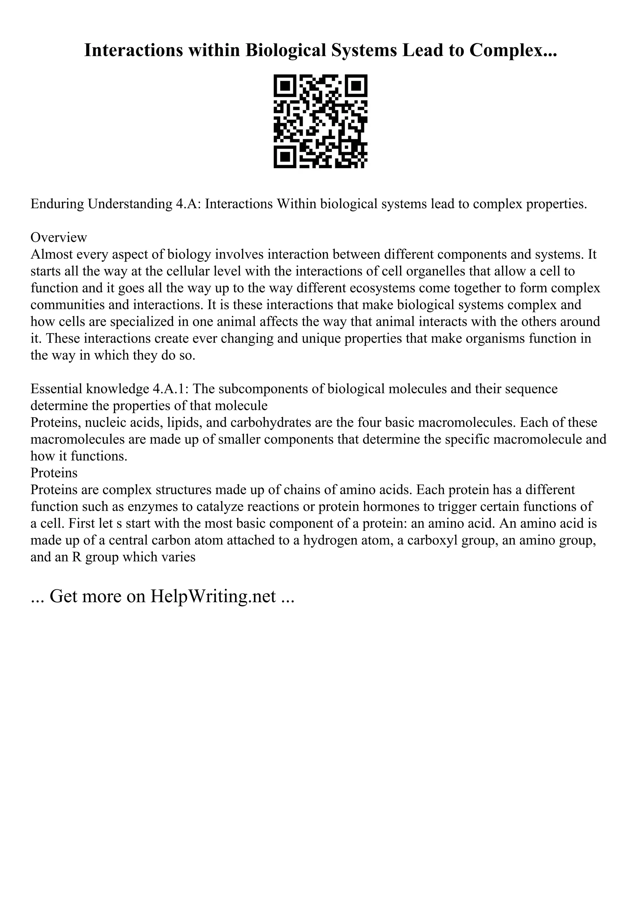 Interactions within Biological Systems Lead to Complex...
Enduring Understanding 4.A: Interactions Within biological systems lead to complex properties.
Overview
Almost every aspect of biology involves interaction between different components and systems. It
starts all the way at the cellular level with the interactions of cell organelles that allow a cell to
function and it goes all the way up to the way different ecosystems come together to form complex
communities and interactions. It is these interactions that make biological systems complex and
how cells are specialized in one animal affects the way that animal interacts with the others around
it. These interactions create ever changing and unique properties that make organisms function in
the way in which they do so.
Essential knowledge 4.A.1: The subcomponents of biological molecules and their sequence
determine the properties of that molecule
Proteins, nucleic acids, lipids, and carbohydrates are the four basic macromolecules. Each of these
macromolecules are made up of smaller components that determine the specific macromolecule and
how it functions.
Proteins
Proteins are complex structures made up of chains of amino acids. Each protein has a different
function such as enzymes to catalyze reactions or protein hormones to trigger certain functions of
a cell. First let s start with the most basic component of a protein: an amino acid. An amino acid is
made up of a central carbon atom attached to a hydrogen atom, a carboxyl group, an amino group,
and an R group which varies
... Get more on HelpWriting.net ...
 