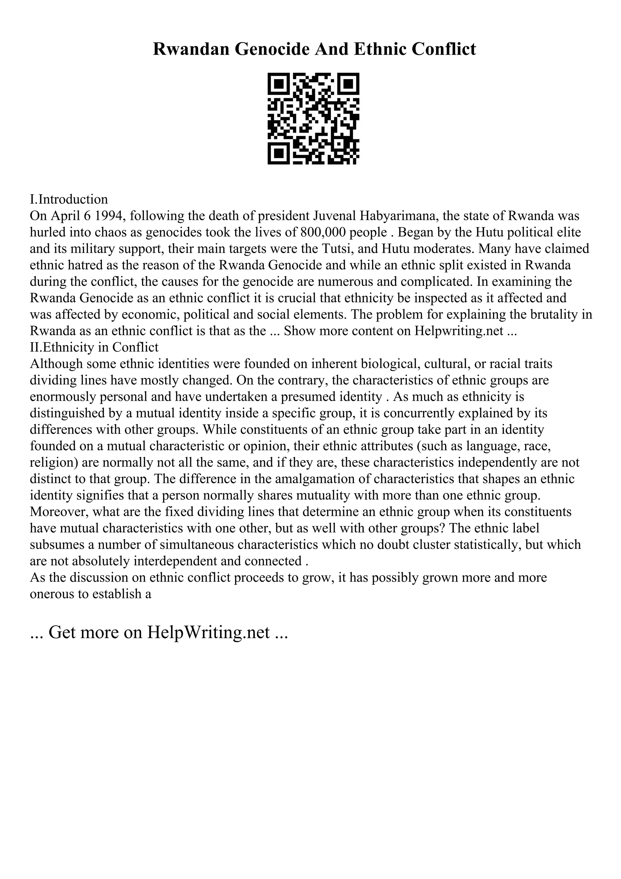 Rwandan Genocide And Ethnic Conflict
I.Introduction
On April 6 1994, following the death of president Juvenal Habyarimana, the state of Rwanda was
hurled into chaos as genocides took the lives of 800,000 people . Began by the Hutu political elite
and its military support, their main targets were the Tutsi, and Hutu moderates. Many have claimed
ethnic hatred as the reason of the Rwanda Genocide and while an ethnic split existed in Rwanda
during the conflict, the causes for the genocide are numerous and complicated. In examining the
Rwanda Genocide as an ethnic conflict it is crucial that ethnicity be inspected as it affected and
was affected by economic, political and social elements. The problem for explaining the brutality in
Rwanda as an ethnic conflict is that as the ... Show more content on Helpwriting.net ...
II.Ethnicity in Conflict
Although some ethnic identities were founded on inherent biological, cultural, or racial traits
dividing lines have mostly changed. On the contrary, the characteristics of ethnic groups are
enormously personal and have undertaken a presumed identity . As much as ethnicity is
distinguished by a mutual identity inside a specific group, it is concurrently explained by its
differences with other groups. While constituents of an ethnic group take part in an identity
founded on a mutual characteristic or opinion, their ethnic attributes (such as language, race,
religion) are normally not all the same, and if they are, these characteristics independently are not
distinct to that group. The difference in the amalgamation of characteristics that shapes an ethnic
identity signifies that a person normally shares mutuality with more than one ethnic group.
Moreover, what are the fixed dividing lines that determine an ethnic group when its constituents
have mutual characteristics with one other, but as well with other groups? The ethnic label
subsumes a number of simultaneous characteristics which no doubt cluster statistically, but which
are not absolutely interdependent and connected .
As the discussion on ethnic conflict proceeds to grow, it has possibly grown more and more
onerous to establish a
... Get more on HelpWriting.net ...
 