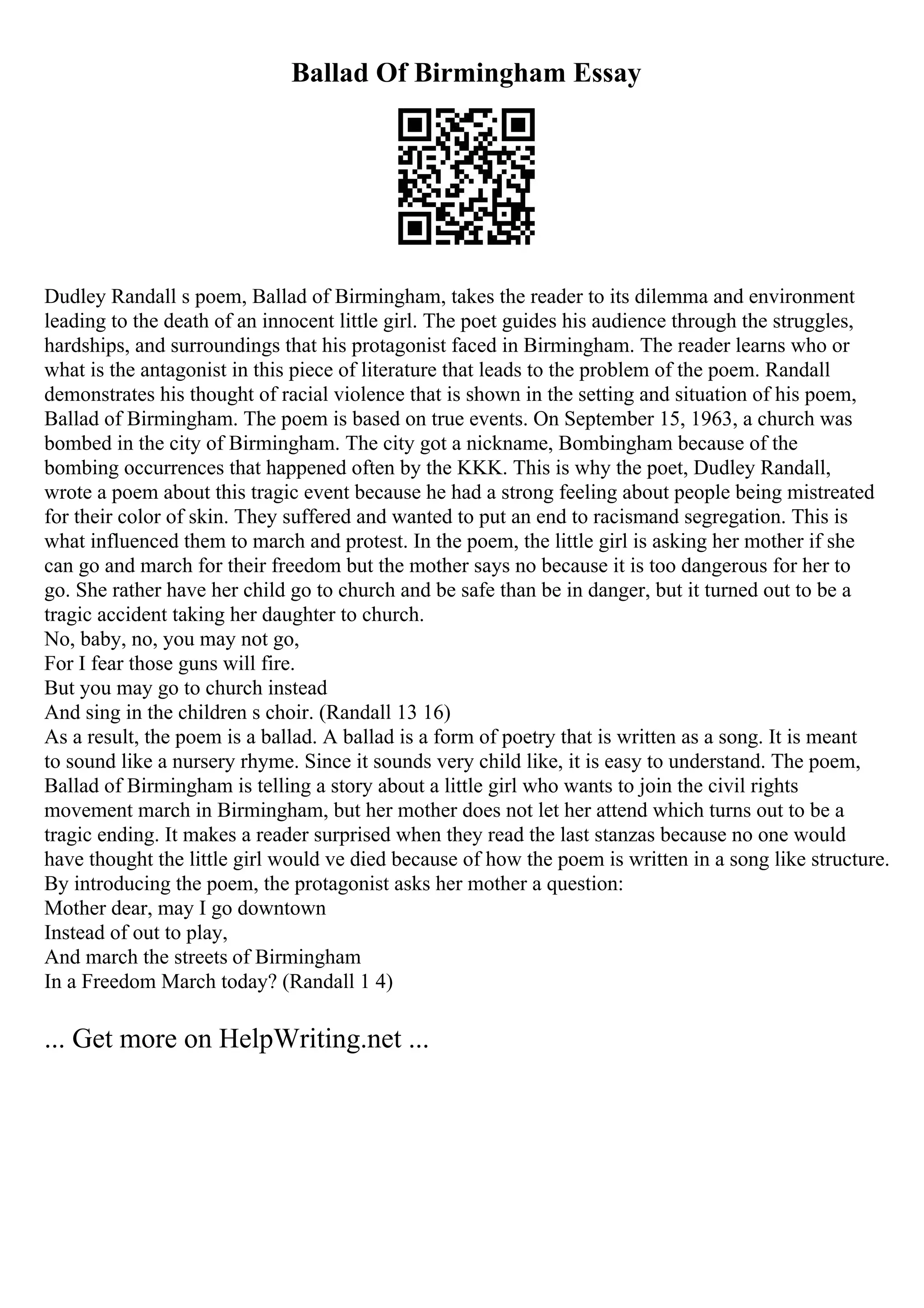 Ballad Of Birmingham Essay
Dudley Randall s poem, Ballad of Birmingham, takes the reader to its dilemma and environment
leading to the death of an innocent little girl. The poet guides his audience through the struggles,
hardships, and surroundings that his protagonist faced in Birmingham. The reader learns who or
what is the antagonist in this piece of literature that leads to the problem of the poem. Randall
demonstrates his thought of racial violence that is shown in the setting and situation of his poem,
Ballad of Birmingham. The poem is based on true events. On September 15, 1963, a church was
bombed in the city of Birmingham. The city got a nickname, Bombingham because of the
bombing occurrences that happened often by the KKK. This is why the poet, Dudley Randall,
wrote a poem about this tragic event because he had a strong feeling about people being mistreated
for their color of skin. They suffered and wanted to put an end to racismand segregation. This is
what influenced them to march and protest. In the poem, the little girl is asking her mother if she
can go and march for their freedom but the mother says no because it is too dangerous for her to
go. She rather have her child go to church and be safe than be in danger, but it turned out to be a
tragic accident taking her daughter to church.
No, baby, no, you may not go,
For I fear those guns will fire.
But you may go to church instead
And sing in the children s choir. (Randall 13 16)
As a result, the poem is a ballad. A ballad is a form of poetry that is written as a song. It is meant
to sound like a nursery rhyme. Since it sounds very child like, it is easy to understand. The poem,
Ballad of Birmingham is telling a story about a little girl who wants to join the civil rights
movement march in Birmingham, but her mother does not let her attend which turns out to be a
tragic ending. It makes a reader surprised when they read the last stanzas because no one would
have thought the little girl would ve died because of how the poem is written in a song like structure.
By introducing the poem, the protagonist asks her mother a question:
Mother dear, may I go downtown
Instead of out to play,
And march the streets of Birmingham
In a Freedom March today? (Randall 1 4)
... Get more on HelpWriting.net ...
 