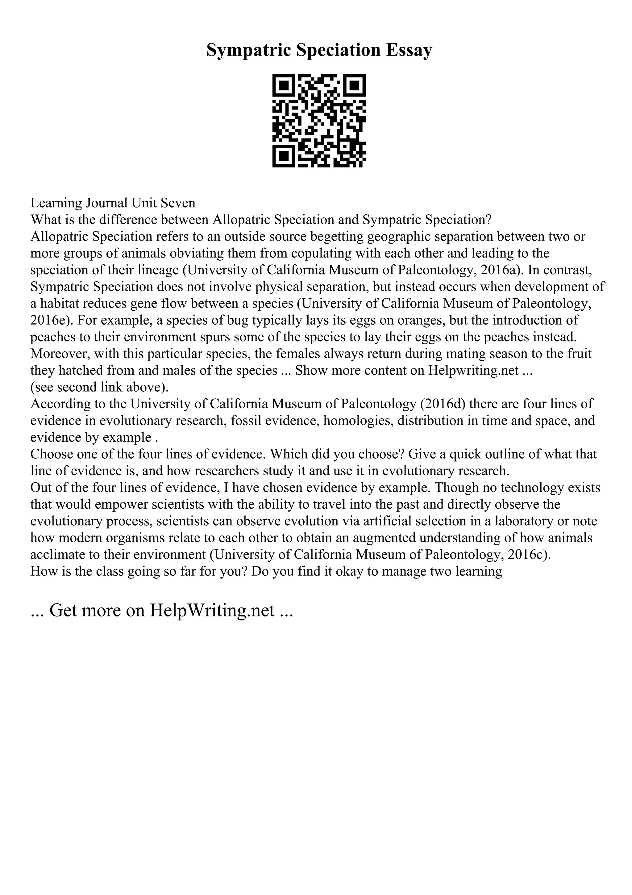 Sympatric Speciation Essay
Learning Journal Unit Seven
What is the difference between Allopatric Speciation and Sympatric Speciation?
Allopatric Speciation refers to an outside source begetting geographic separation between two or
more groups of animals obviating them from copulating with each other and leading to the
speciation of their lineage (University of California Museum of Paleontology, 2016a). In contrast,
Sympatric Speciation does not involve physical separation, but instead occurs when development of
a habitat reduces gene flow between a species (University of California Museum of Paleontology,
2016e). For example, a species of bug typically lays its eggs on oranges, but the introduction of
peaches to their environment spurs some of the species to lay their eggs on the peaches instead.
Moreover, with this particular species, the females always return during mating season to the fruit
they hatched from and males of the species ... Show more content on Helpwriting.net ...
(see second link above).
According to the University of California Museum of Paleontology (2016d) there are four lines of
evidence in evolutionary research, fossil evidence, homologies, distribution in time and space, and
evidence by example .
Choose one of the four lines of evidence. Which did you choose? Give a quick outline of what that
line of evidence is, and how researchers study it and use it in evolutionary research.
Out of the four lines of evidence, I have chosen evidence by example. Though no technology exists
that would empower scientists with the ability to travel into the past and directly observe the
evolutionary process, scientists can observe evolution via artificial selection in a laboratory or note
how modern organisms relate to each other to obtain an augmented understanding of how animals
acclimate to their environment (University of California Museum of Paleontology, 2016c).
How is the class going so far for you? Do you find it okay to manage two learning
... Get more on HelpWriting.net ...
 