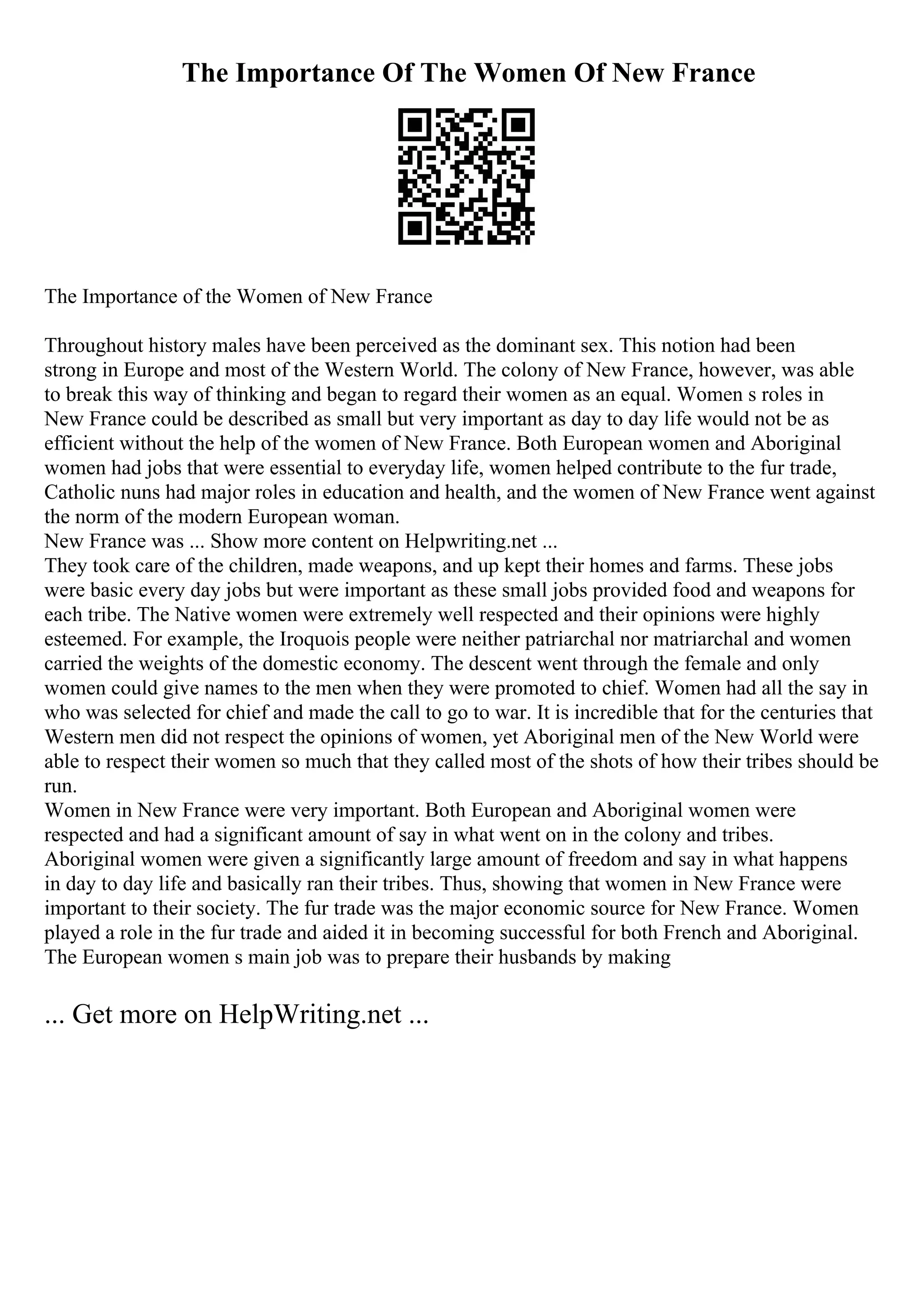 The Importance Of The Women Of New France
The Importance of the Women of New France
Throughout history males have been perceived as the dominant sex. This notion had been
strong in Europe and most of the Western World. The colony of New France, however, was able
to break this way of thinking and began to regard their women as an equal. Women s roles in
New France could be described as small but very important as day to day life would not be as
efficient without the help of the women of New France. Both European women and Aboriginal
women had jobs that were essential to everyday life, women helped contribute to the fur trade,
Catholic nuns had major roles in education and health, and the women of New France went against
the norm of the modern European woman.
New France was ... Show more content on Helpwriting.net ...
They took care of the children, made weapons, and up kept their homes and farms. These jobs
were basic every day jobs but were important as these small jobs provided food and weapons for
each tribe. The Native women were extremely well respected and their opinions were highly
esteemed. For example, the Iroquois people were neither patriarchal nor matriarchal and women
carried the weights of the domestic economy. The descent went through the female and only
women could give names to the men when they were promoted to chief. Women had all the say in
who was selected for chief and made the call to go to war. It is incredible that for the centuries that
Western men did not respect the opinions of women, yet Aboriginal men of the New World were
able to respect their women so much that they called most of the shots of how their tribes should be
run.
Women in New France were very important. Both European and Aboriginal women were
respected and had a significant amount of say in what went on in the colony and tribes.
Aboriginal women were given a significantly large amount of freedom and say in what happens
in day to day life and basically ran their tribes. Thus, showing that women in New France were
important to their society. The fur trade was the major economic source for New France. Women
played a role in the fur trade and aided it in becoming successful for both French and Aboriginal.
The European women s main job was to prepare their husbands by making
... Get more on HelpWriting.net ...
 