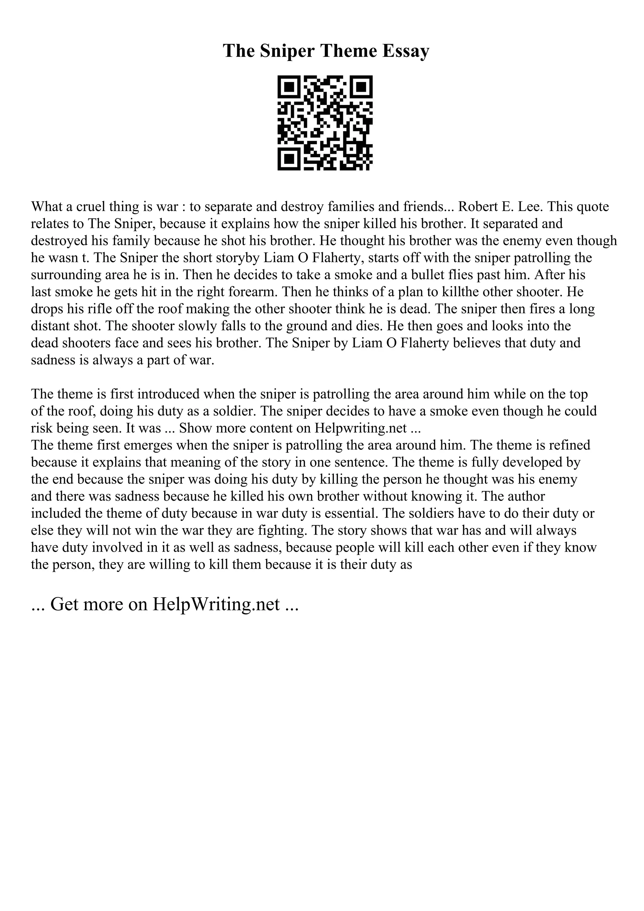 The Sniper Theme Essay
What a cruel thing is war : to separate and destroy families and friends... Robert E. Lee. This quote
relates to The Sniper, because it explains how the sniper killed his brother. It separated and
destroyed his family because he shot his brother. He thought his brother was the enemy even though
he wasn t. The Sniper the short storyby Liam O Flaherty, starts off with the sniper patrolling the
surrounding area he is in. Then he decides to take a smoke and a bullet flies past him. After his
last smoke he gets hit in the right forearm. Then he thinks of a plan to killthe other shooter. He
drops his rifle off the roof making the other shooter think he is dead. The sniper then fires a long
distant shot. The shooter slowly falls to the ground and dies. He then goes and looks into the
dead shooters face and sees his brother. The Sniper by Liam O Flaherty believes that duty and
sadness is always a part of war.
The theme is first introduced when the sniper is patrolling the area around him while on the top
of the roof, doing his duty as a soldier. The sniper decides to have a smoke even though he could
risk being seen. It was ... Show more content on Helpwriting.net ...
The theme first emerges when the sniper is patrolling the area around him. The theme is refined
because it explains that meaning of the story in one sentence. The theme is fully developed by
the end because the sniper was doing his duty by killing the person he thought was his enemy
and there was sadness because he killed his own brother without knowing it. The author
included the theme of duty because in war duty is essential. The soldiers have to do their duty or
else they will not win the war they are fighting. The story shows that war has and will always
have duty involved in it as well as sadness, because people will kill each other even if they know
the person, they are willing to kill them because it is their duty as
... Get more on HelpWriting.net ...
 
