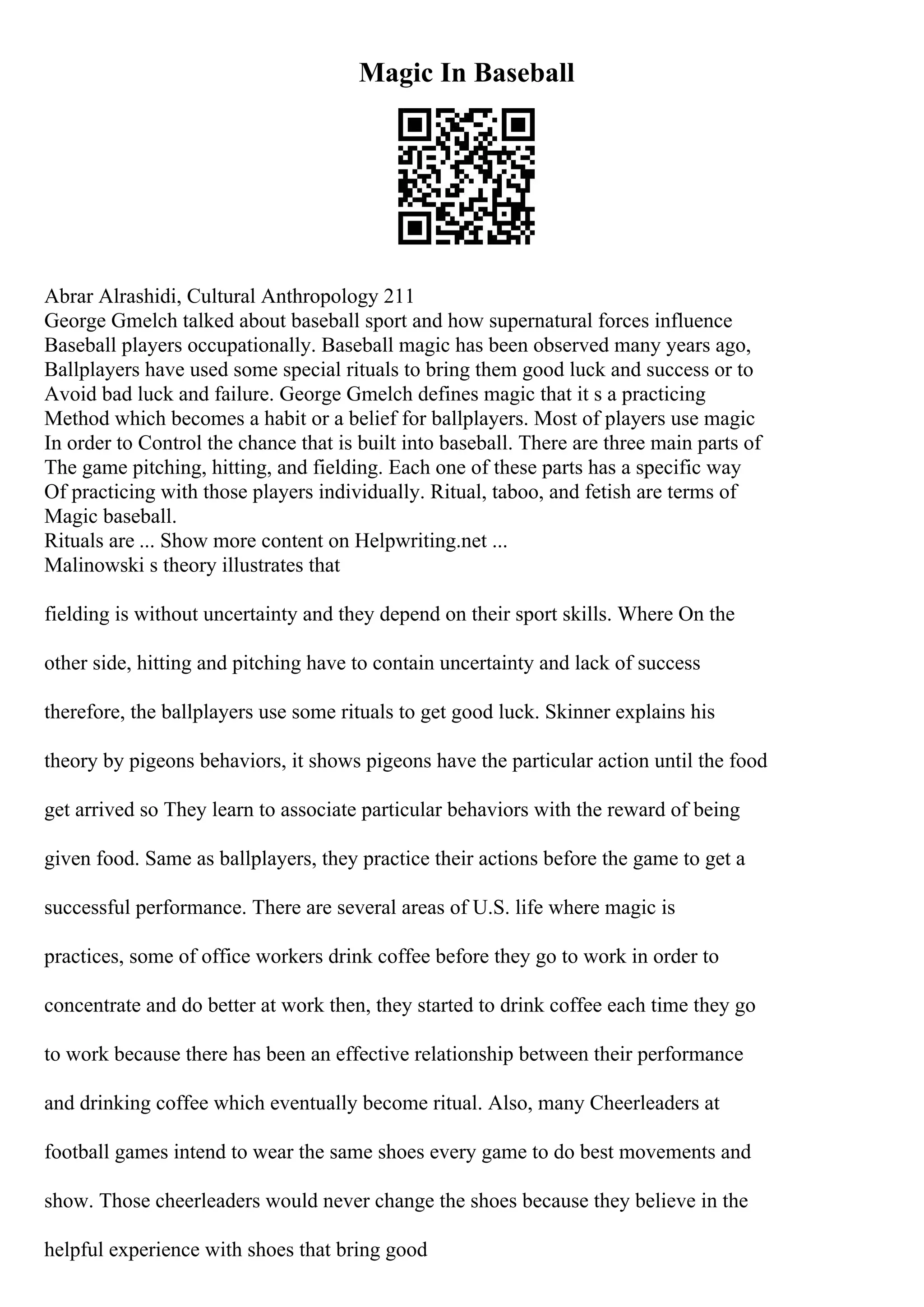 Magic In Baseball
Abrar Alrashidi, Cultural Anthropology 211
George Gmelch talked about baseball sport and how supernatural forces influence
Baseball players occupationally. Baseball magic has been observed many years ago,
Ballplayers have used some special rituals to bring them good luck and success or to
Avoid bad luck and failure. George Gmelch defines magic that it s a practicing
Method which becomes a habit or a belief for ballplayers. Most of players use magic
In order to Control the chance that is built into baseball. There are three main parts of
The game pitching, hitting, and fielding. Each one of these parts has a specific way
Of practicing with those players individually. Ritual, taboo, and fetish are terms of
Magic baseball.
Rituals are ... Show more content on Helpwriting.net ...
Malinowski s theory illustrates that
fielding is without uncertainty and they depend on their sport skills. Where On the
other side, hitting and pitching have to contain uncertainty and lack of success
therefore, the ballplayers use some rituals to get good luck. Skinner explains his
theory by pigeons behaviors, it shows pigeons have the particular action until the food
get arrived so They learn to associate particular behaviors with the reward of being
given food. Same as ballplayers, they practice their actions before the game to get a
successful performance. There are several areas of U.S. life where magic is
practices, some of office workers drink coffee before they go to work in order to
concentrate and do better at work then, they started to drink coffee each time they go
to work because there has been an effective relationship between their performance
and drinking coffee which eventually become ritual. Also, many Cheerleaders at
football games intend to wear the same shoes every game to do best movements and
show. Those cheerleaders would never change the shoes because they believe in the
helpful experience with shoes that bring good
 