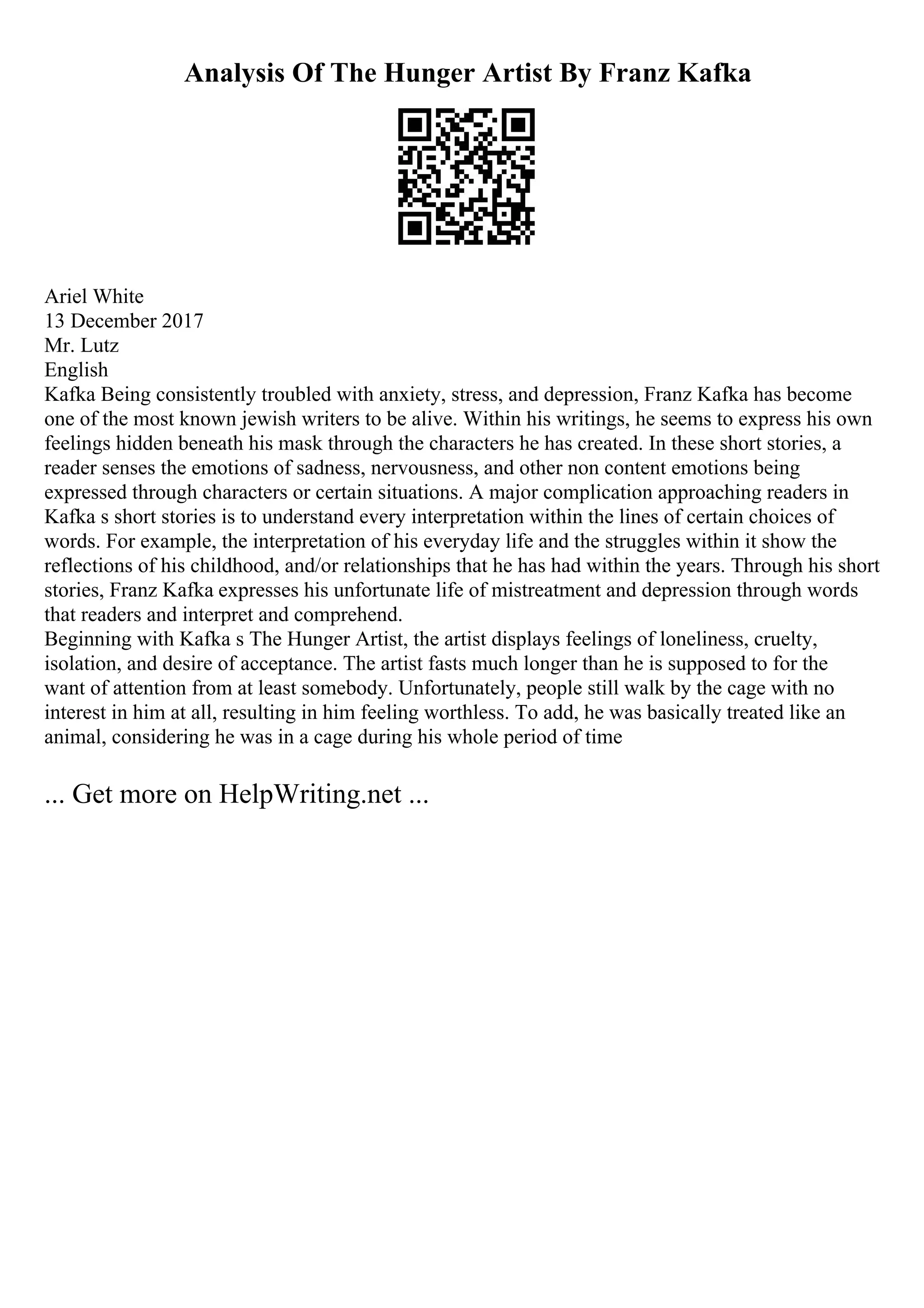 Analysis Of The Hunger Artist By Franz Kafka
Ariel White
13 December 2017
Mr. Lutz
English
Kafka Being consistently troubled with anxiety, stress, and depression, Franz Kafka has become
one of the most known jewish writers to be alive. Within his writings, he seems to express his own
feelings hidden beneath his mask through the characters he has created. In these short stories, a
reader senses the emotions of sadness, nervousness, and other non content emotions being
expressed through characters or certain situations. A major complication approaching readers in
Kafka s short stories is to understand every interpretation within the lines of certain choices of
words. For example, the interpretation of his everyday life and the struggles within it show the
reflections of his childhood, and/or relationships that he has had within the years. Through his short
stories, Franz Kafka expresses his unfortunate life of mistreatment and depression through words
that readers and interpret and comprehend.
Beginning with Kafka s The Hunger Artist, the artist displays feelings of loneliness, cruelty,
isolation, and desire of acceptance. The artist fasts much longer than he is supposed to for the
want of attention from at least somebody. Unfortunately, people still walk by the cage with no
interest in him at all, resulting in him feeling worthless. To add, he was basically treated like an
animal, considering he was in a cage during his whole period of time
... Get more on HelpWriting.net ...
 