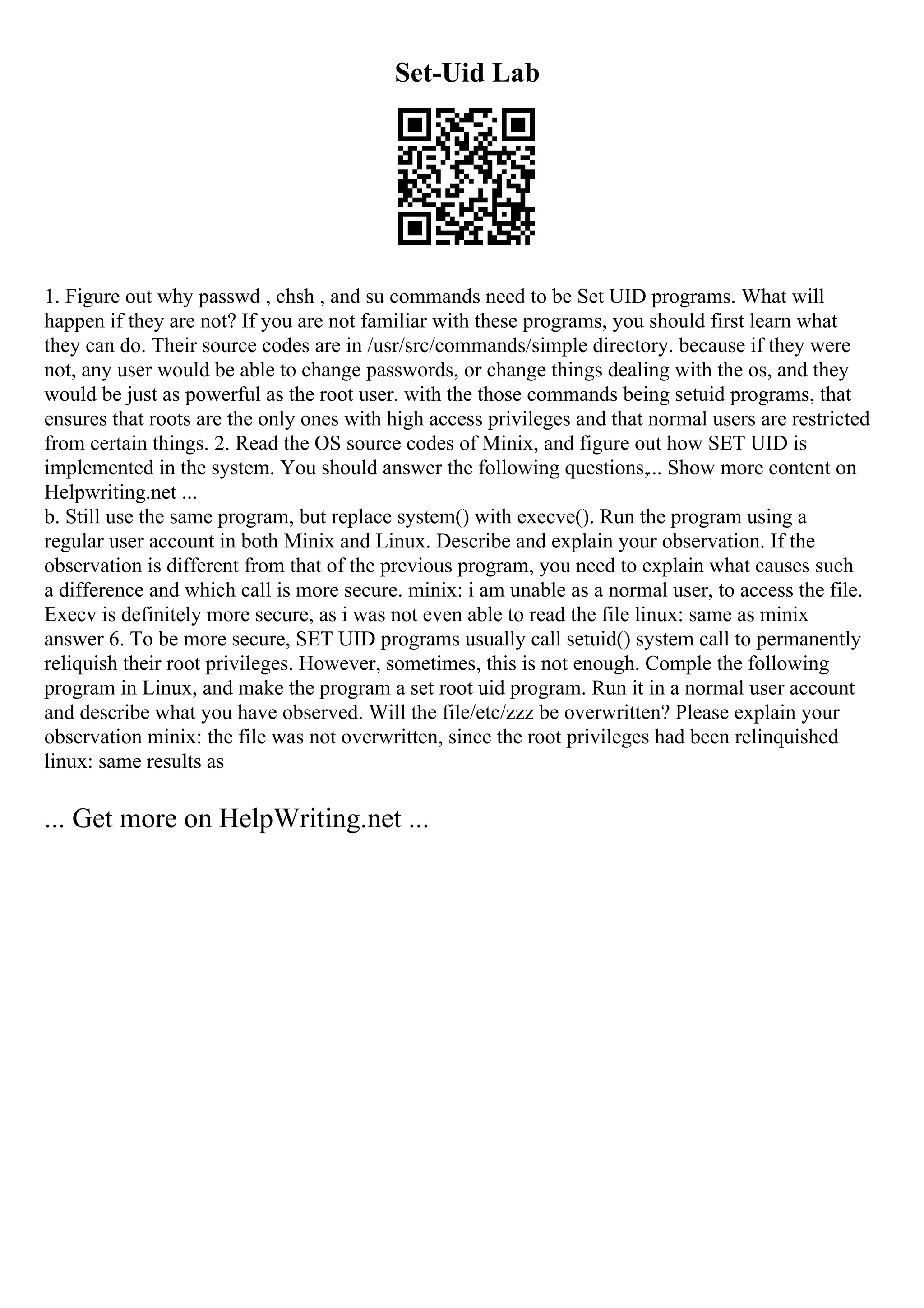Set-Uid Lab
1. Figure out why passwd , chsh , and su commands need to be Set UID programs. What will
happen if they are not? If you are not familiar with these programs, you should first learn what
they can do. Their source codes are in /usr/src/commands/simple directory. because if they were
not, any user would be able to change passwords, or change things dealing with the os, and they
would be just as powerful as the root user. with the those commands being setuid programs, that
ensures that roots are the only ones with high access privileges and that normal users are restricted
from certain things. 2. Read the OS source codes of Minix, and figure out how SET UID is
implemented in the system. You should answer the following questions,... Show more content on
Helpwriting.net ...
b. Still use the same program, but replace system() with execve(). Run the program using a
regular user account in both Minix and Linux. Describe and explain your observation. If the
observation is different from that of the previous program, you need to explain what causes such
a difference and which call is more secure. minix: i am unable as a normal user, to access the file.
Execv is definitely more secure, as i was not even able to read the file linux: same as minix
answer 6. To be more secure, SET UID programs usually call setuid() system call to permanently
reliquish their root privileges. However, sometimes, this is not enough. Comple the following
program in Linux, and make the program a set root uid program. Run it in a normal user account
and describe what you have observed. Will the file/etc/zzz be overwritten? Please explain your
observation minix: the file was not overwritten, since the root privileges had been relinquished
linux: same results as
... Get more on HelpWriting.net ...
 