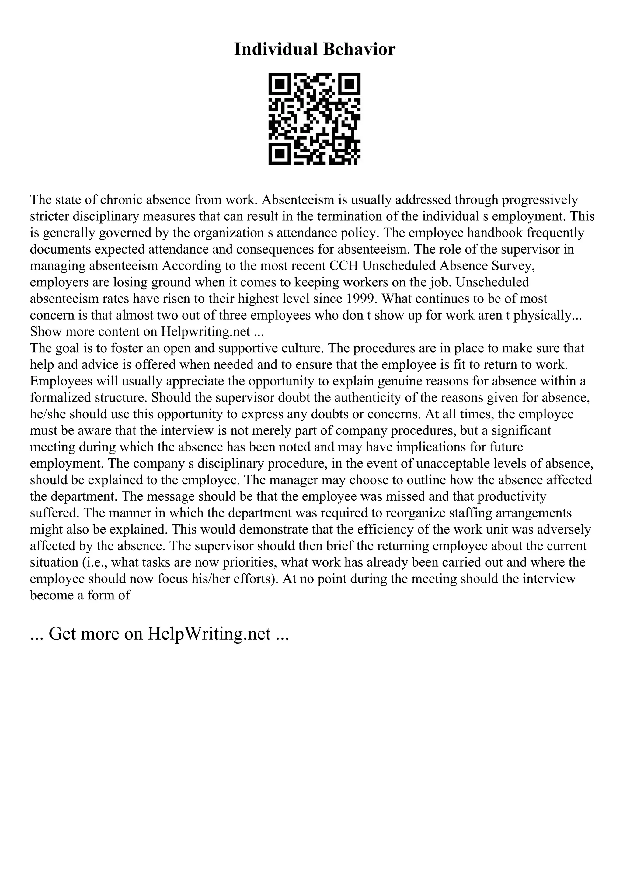 Individual Behavior
The state of chronic absence from work. Absenteeism is usually addressed through progressively
stricter disciplinary measures that can result in the termination of the individual s employment. This
is generally governed by the organization s attendance policy. The employee handbook frequently
documents expected attendance and consequences for absenteeism. The role of the supervisor in
managing absenteeism According to the most recent CCH Unscheduled Absence Survey,
employers are losing ground when it comes to keeping workers on the job. Unscheduled
absenteeism rates have risen to their highest level since 1999. What continues to be of most
concern is that almost two out of three employees who don t show up for work aren t physically...
Show more content on Helpwriting.net ...
The goal is to foster an open and supportive culture. The procedures are in place to make sure that
help and advice is offered when needed and to ensure that the employee is fit to return to work.
Employees will usually appreciate the opportunity to explain genuine reasons for absence within a
formalized structure. Should the supervisor doubt the authenticity of the reasons given for absence,
he/she should use this opportunity to express any doubts or concerns. At all times, the employee
must be aware that the interview is not merely part of company procedures, but a significant
meeting during which the absence has been noted and may have implications for future
employment. The company s disciplinary procedure, in the event of unacceptable levels of absence,
should be explained to the employee. The manager may choose to outline how the absence affected
the department. The message should be that the employee was missed and that productivity
suffered. The manner in which the department was required to reorganize staffing arrangements
might also be explained. This would demonstrate that the efficiency of the work unit was adversely
affected by the absence. The supervisor should then brief the returning employee about the current
situation (i.e., what tasks are now priorities, what work has already been carried out and where the
employee should now focus his/her efforts). At no point during the meeting should the interview
become a form of
... Get more on HelpWriting.net ...
 