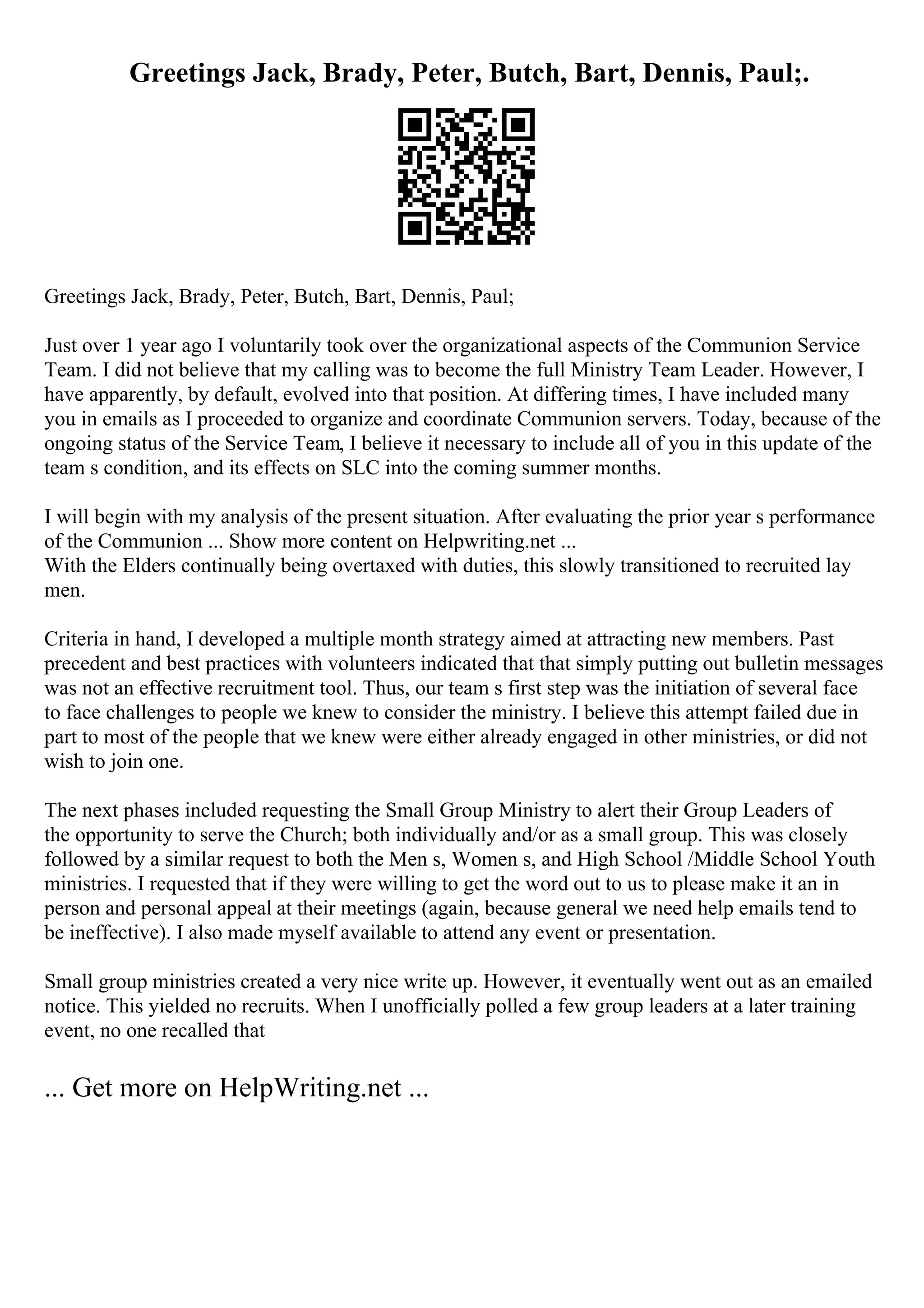 Greetings Jack, Brady, Peter, Butch, Bart, Dennis, Paul;.
Greetings Jack, Brady, Peter, Butch, Bart, Dennis, Paul;
Just over 1 year ago I voluntarily took over the organizational aspects of the Communion Service
Team. I did not believe that my calling was to become the full Ministry Team Leader. However, I
have apparently, by default, evolved into that position. At differing times, I have included many
you in emails as I proceeded to organize and coordinate Communion servers. Today, because of the
ongoing status of the Service Team, I believe it necessary to include all of you in this update of the
team s condition, and its effects on SLC into the coming summer months.
I will begin with my analysis of the present situation. After evaluating the prior year s performance
of the Communion ... Show more content on Helpwriting.net ...
With the Elders continually being overtaxed with duties, this slowly transitioned to recruited lay
men.
Criteria in hand, I developed a multiple month strategy aimed at attracting new members. Past
precedent and best practices with volunteers indicated that that simply putting out bulletin messages
was not an effective recruitment tool. Thus, our team s first step was the initiation of several face
to face challenges to people we knew to consider the ministry. I believe this attempt failed due in
part to most of the people that we knew were either already engaged in other ministries, or did not
wish to join one.
The next phases included requesting the Small Group Ministry to alert their Group Leaders of
the opportunity to serve the Church; both individually and/or as a small group. This was closely
followed by a similar request to both the Men s, Women s, and High School /Middle School Youth
ministries. I requested that if they were willing to get the word out to us to please make it an in
person and personal appeal at their meetings (again, because general we need help emails tend to
be ineffective). I also made myself available to attend any event or presentation.
Small group ministries created a very nice write up. However, it eventually went out as an emailed
notice. This yielded no recruits. When I unofficially polled a few group leaders at a later training
event, no one recalled that
... Get more on HelpWriting.net ...
 