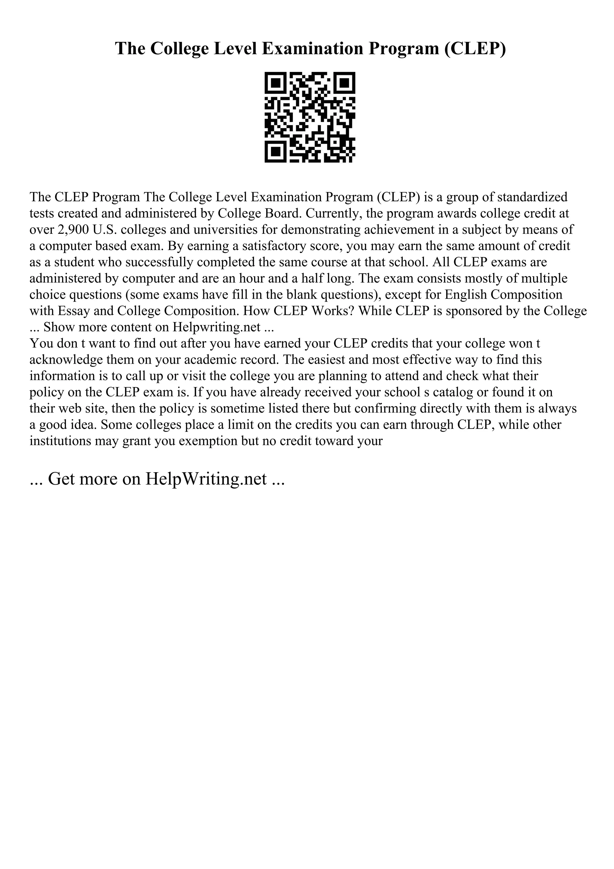 The College Level Examination Program (CLEP)
The CLEP Program The College Level Examination Program (CLEP) is a group of standardized
tests created and administered by College Board. Currently, the program awards college credit at
over 2,900 U.S. colleges and universities for demonstrating achievement in a subject by means of
a computer based exam. By earning a satisfactory score, you may earn the same amount of credit
as a student who successfully completed the same course at that school. All CLEP exams are
administered by computer and are an hour and a half long. The exam consists mostly of multiple
choice questions (some exams have fill in the blank questions), except for English Composition
with Essay and College Composition. How CLEP Works? While CLEP is sponsored by the College
... Show more content on Helpwriting.net ...
You don t want to find out after you have earned your CLEP credits that your college won t
acknowledge them on your academic record. The easiest and most effective way to find this
information is to call up or visit the college you are planning to attend and check what their
policy on the CLEP exam is. If you have already received your school s catalog or found it on
their web site, then the policy is sometime listed there but confirming directly with them is always
a good idea. Some colleges place a limit on the credits you can earn through CLEP, while other
institutions may grant you exemption but no credit toward your
... Get more on HelpWriting.net ...
 