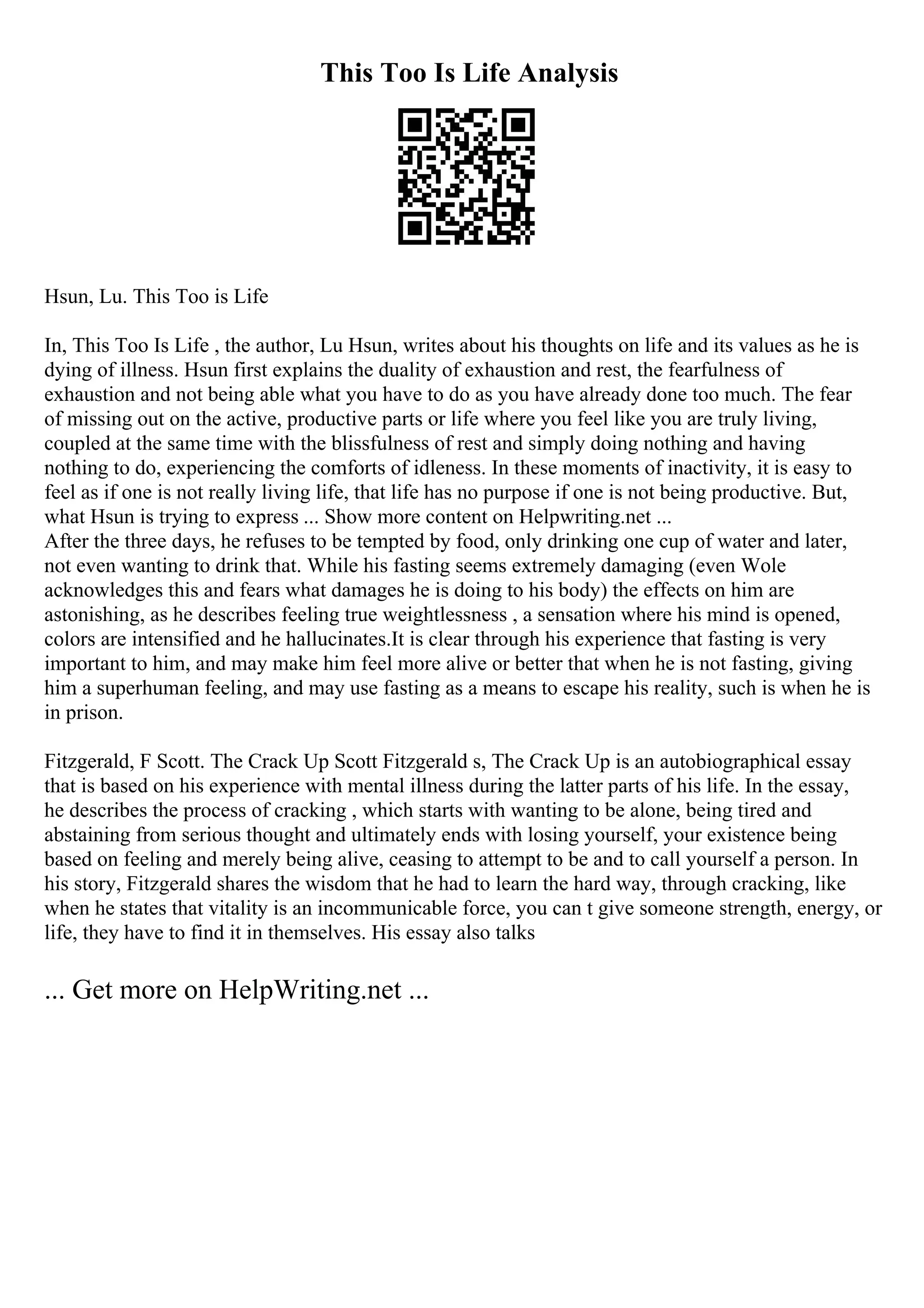 This Too Is Life Analysis
Hsun, Lu. This Too is Life
In, This Too Is Life , the author, Lu Hsun, writes about his thoughts on life and its values as he is
dying of illness. Hsun first explains the duality of exhaustion and rest, the fearfulness of
exhaustion and not being able what you have to do as you have already done too much. The fear
of missing out on the active, productive parts or life where you feel like you are truly living,
coupled at the same time with the blissfulness of rest and simply doing nothing and having
nothing to do, experiencing the comforts of idleness. In these moments of inactivity, it is easy to
feel as if one is not really living life, that life has no purpose if one is not being productive. But,
what Hsun is trying to express ... Show more content on Helpwriting.net ...
After the three days, he refuses to be tempted by food, only drinking one cup of water and later,
not even wanting to drink that. While his fasting seems extremely damaging (even Wole
acknowledges this and fears what damages he is doing to his body) the effects on him are
astonishing, as he describes feeling true weightlessness , a sensation where his mind is opened,
colors are intensified and he hallucinates.It is clear through his experience that fasting is very
important to him, and may make him feel more alive or better that when he is not fasting, giving
him a superhuman feeling, and may use fasting as a means to escape his reality, such is when he is
in prison.
Fitzgerald, F Scott. The Crack Up Scott Fitzgerald s, The Crack Up is an autobiographical essay
that is based on his experience with mental illness during the latter parts of his life. In the essay,
he describes the process of cracking , which starts with wanting to be alone, being tired and
abstaining from serious thought and ultimately ends with losing yourself, your existence being
based on feeling and merely being alive, ceasing to attempt to be and to call yourself a person. In
his story, Fitzgerald shares the wisdom that he had to learn the hard way, through cracking, like
when he states that vitality is an incommunicable force, you can t give someone strength, energy, or
life, they have to find it in themselves. His essay also talks
... Get more on HelpWriting.net ...
 