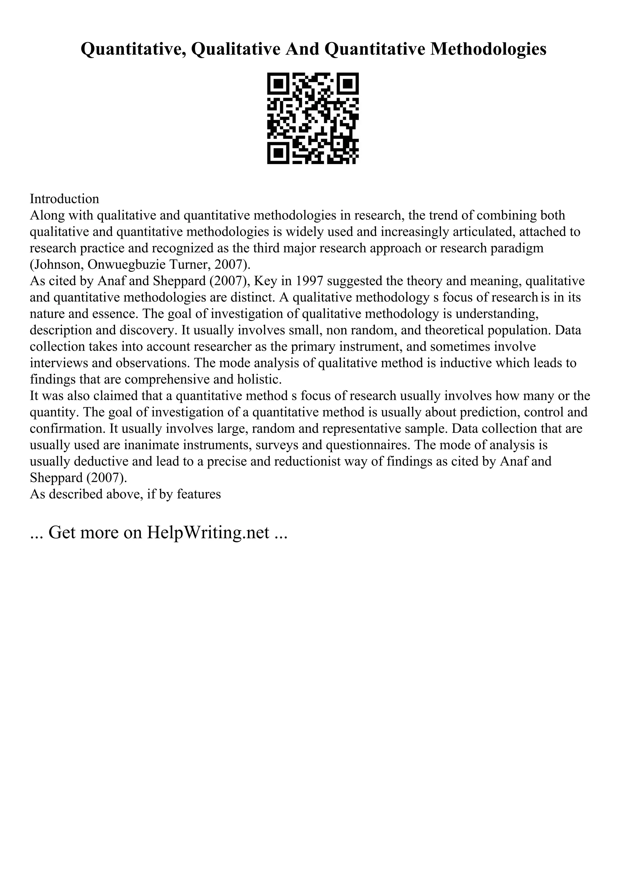 Quantitative, Qualitative And Quantitative Methodologies
Introduction
Along with qualitative and quantitative methodologies in research, the trend of combining both
qualitative and quantitative methodologies is widely used and increasingly articulated, attached to
research practice and recognized as the third major research approach or research paradigm
(Johnson, Onwuegbuzie Turner, 2007).
As cited by Anaf and Sheppard (2007), Key in 1997 suggested the theory and meaning, qualitative
and quantitative methodologies are distinct. A qualitative methodology s focus of researchis in its
nature and essence. The goal of investigation of qualitative methodology is understanding,
description and discovery. It usually involves small, non random, and theoretical population. Data
collection takes into account researcher as the primary instrument, and sometimes involve
interviews and observations. The mode analysis of qualitative method is inductive which leads to
findings that are comprehensive and holistic.
It was also claimed that a quantitative method s focus of research usually involves how many or the
quantity. The goal of investigation of a quantitative method is usually about prediction, control and
confirmation. It usually involves large, random and representative sample. Data collection that are
usually used are inanimate instruments, surveys and questionnaires. The mode of analysis is
usually deductive and lead to a precise and reductionist way of findings as cited by Anaf and
Sheppard (2007).
As described above, if by features
... Get more on HelpWriting.net ...
 