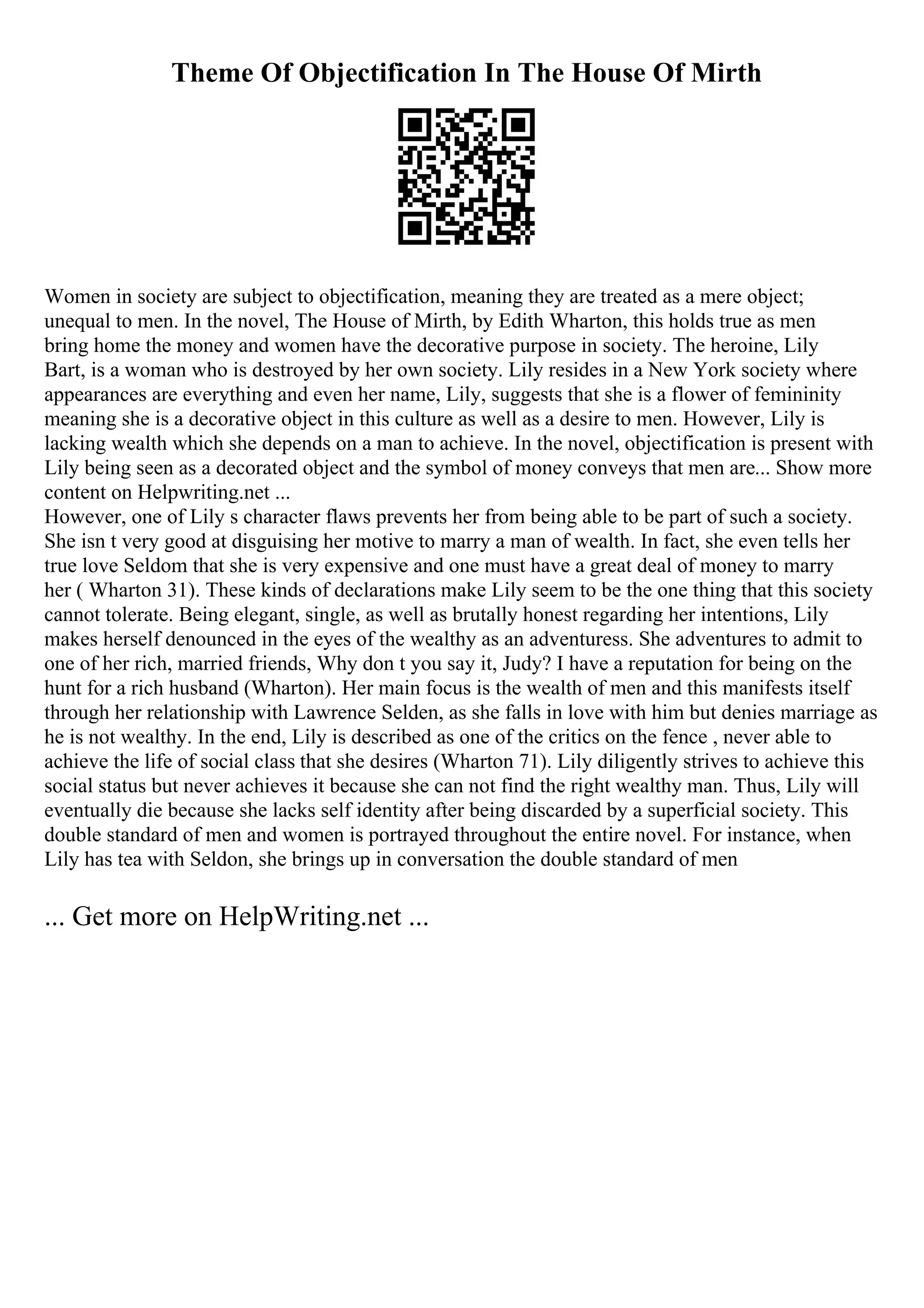 Theme Of Objectification In The House Of Mirth
Women in society are subject to objectification, meaning they are treated as a mere object;
unequal to men. In the novel, The House of Mirth, by Edith Wharton, this holds true as men
bring home the money and women have the decorative purpose in society. The heroine, Lily
Bart, is a woman who is destroyed by her own society. Lily resides in a New York society where
appearances are everything and even her name, Lily, suggests that she is a flower of femininity
meaning she is a decorative object in this culture as well as a desire to men. However, Lily is
lacking wealth which she depends on a man to achieve. In the novel, objectification is present with
Lily being seen as a decorated object and the symbol of money conveys that men are... Show more
content on Helpwriting.net ...
However, one of Lily s character flaws prevents her from being able to be part of such a society.
She isn t very good at disguising her motive to marry a man of wealth. In fact, she even tells her
true love Seldom that she is very expensive and one must have a great deal of money to marry
her ( Wharton 31). These kinds of declarations make Lily seem to be the one thing that this society
cannot tolerate. Being elegant, single, as well as brutally honest regarding her intentions, Lily
makes herself denounced in the eyes of the wealthy as an adventuress. She adventures to admit to
one of her rich, married friends, Why don t you say it, Judy? I have a reputation for being on the
hunt for a rich husband (Wharton). Her main focus is the wealth of men and this manifests itself
through her relationship with Lawrence Selden, as she falls in love with him but denies marriage as
he is not wealthy. In the end, Lily is described as one of the critics on the fence , never able to
achieve the life of social class that she desires (Wharton 71). Lily diligently strives to achieve this
social status but never achieves it because she can not find the right wealthy man. Thus, Lily will
eventually die because she lacks self identity after being discarded by a superficial society. This
double standard of men and women is portrayed throughout the entire novel. For instance, when
Lily has tea with Seldon, she brings up in conversation the double standard of men
... Get more on HelpWriting.net ...
 