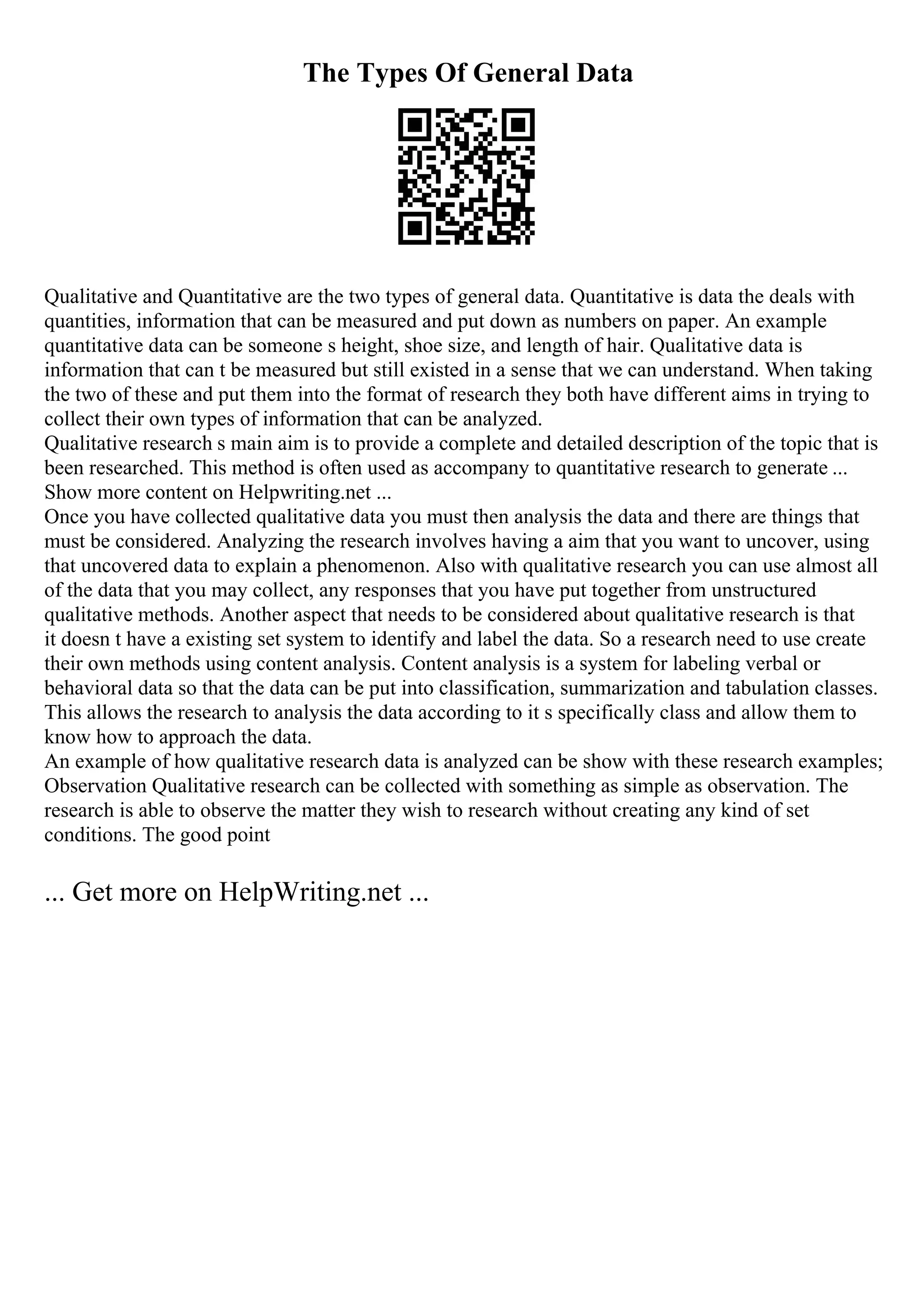 The Types Of General Data
Qualitative and Quantitative are the two types of general data. Quantitative is data the deals with
quantities, information that can be measured and put down as numbers on paper. An example
quantitative data can be someone s height, shoe size, and length of hair. Qualitative data is
information that can t be measured but still existed in a sense that we can understand. When taking
the two of these and put them into the format of research they both have different aims in trying to
collect their own types of information that can be analyzed.
Qualitative research s main aim is to provide a complete and detailed description of the topic that is
been researched. This method is often used as accompany to quantitative research to generate ...
Show more content on Helpwriting.net ...
Once you have collected qualitative data you must then analysis the data and there are things that
must be considered. Analyzing the research involves having a aim that you want to uncover, using
that uncovered data to explain a phenomenon. Also with qualitative research you can use almost all
of the data that you may collect, any responses that you have put together from unstructured
qualitative methods. Another aspect that needs to be considered about qualitative research is that
it doesn t have a existing set system to identify and label the data. So a research need to use create
their own methods using content analysis. Content analysis is a system for labeling verbal or
behavioral data so that the data can be put into classification, summarization and tabulation classes.
This allows the research to analysis the data according to it s specifically class and allow them to
know how to approach the data.
An example of how qualitative research data is analyzed can be show with these research examples;
Observation Qualitative research can be collected with something as simple as observation. The
research is able to observe the matter they wish to research without creating any kind of set
conditions. The good point
... Get more on HelpWriting.net ...
 
