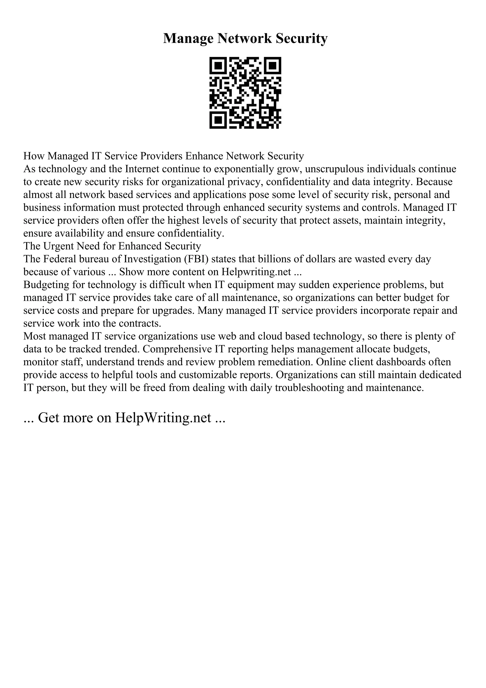 Manage Network Security
How Managed IT Service Providers Enhance Network Security
As technology and the Internet continue to exponentially grow, unscrupulous individuals continue
to create new security risks for organizational privacy, confidentiality and data integrity. Because
almost all network based services and applications pose some level of security risk, personal and
business information must protected through enhanced security systems and controls. Managed IT
service providers often offer the highest levels of security that protect assets, maintain integrity,
ensure availability and ensure confidentiality.
The Urgent Need for Enhanced Security
The Federal bureau of Investigation (FBI) states that billions of dollars are wasted every day
because of various ... Show more content on Helpwriting.net ...
Budgeting for technology is difficult when IT equipment may sudden experience problems, but
managed IT service provides take care of all maintenance, so organizations can better budget for
service costs and prepare for upgrades. Many managed IT service providers incorporate repair and
service work into the contracts.
Most managed IT service organizations use web and cloud based technology, so there is plenty of
data to be tracked trended. Comprehensive IT reporting helps management allocate budgets,
monitor staff, understand trends and review problem remediation. Online client dashboards often
provide access to helpful tools and customizable reports. Organizations can still maintain dedicated
IT person, but they will be freed from dealing with daily troubleshooting and maintenance.
... Get more on HelpWriting.net ...
 
